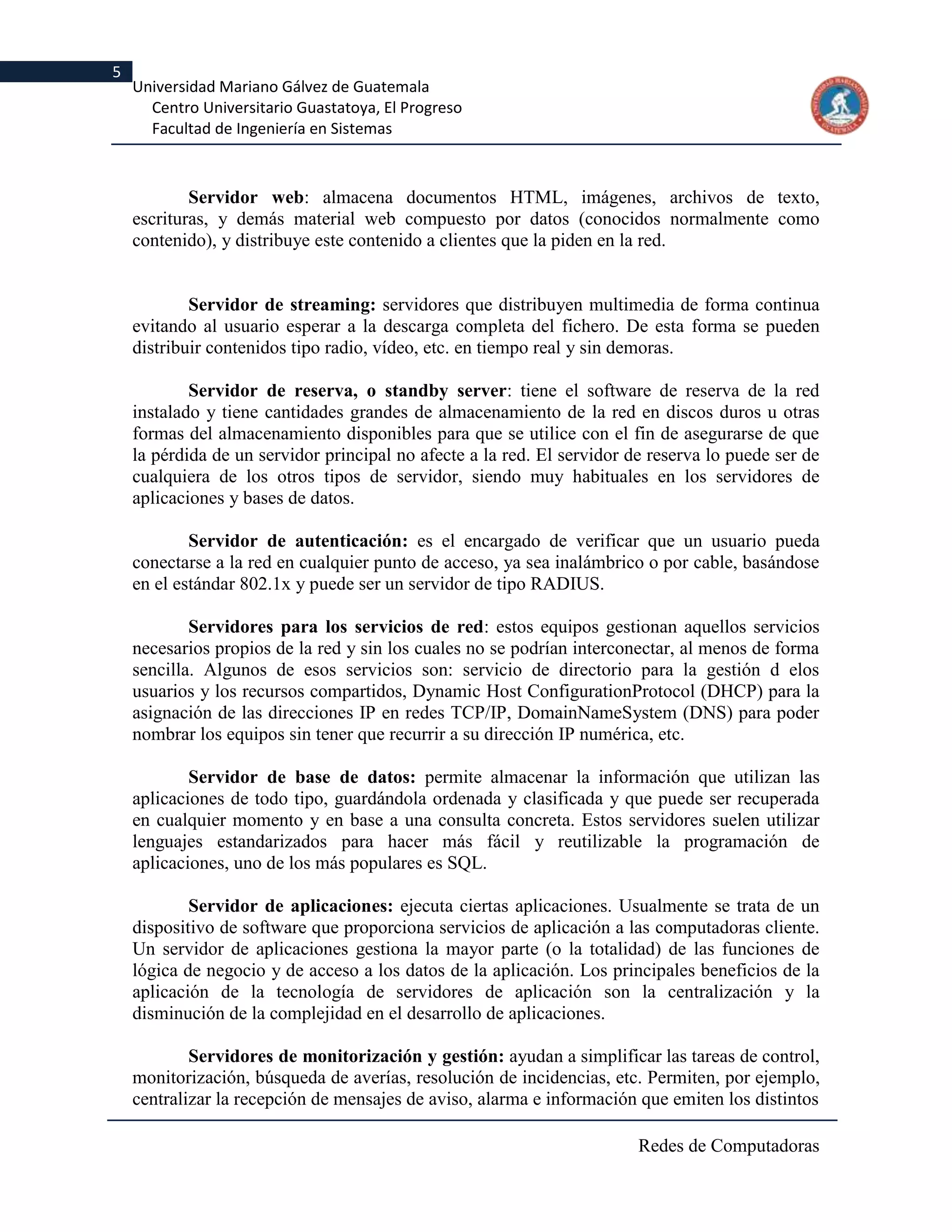 5
    Universidad Mariano Gálvez de Guatemala
      Centro Universitario Guastatoya, El Progreso
      Facultad de Ingeniería en Sistemas



            Servidor web: almacena documentos HTML, imágenes, archivos de texto,
    escrituras, y demás material web compuesto por datos (conocidos normalmente como
    contenido), y distribuye este contenido a clientes que la piden en la red.


            Servidor de streaming: servidores que distribuyen multimedia de forma continua
    evitando al usuario esperar a la descarga completa del fichero. De esta forma se pueden
    distribuir contenidos tipo radio, vídeo, etc. en tiempo real y sin demoras.

            Servidor de reserva, o standby server: tiene el software de reserva de la red
    instalado y tiene cantidades grandes de almacenamiento de la red en discos duros u otras
    formas del almacenamiento disponibles para que se utilice con el fin de asegurarse de que
    la pérdida de un servidor principal no afecte a la red. El servidor de reserva lo puede ser de
    cualquiera de los otros tipos de servidor, siendo muy habituales en los servidores de
    aplicaciones y bases de datos.

            Servidor de autenticación: es el encargado de verificar que un usuario pueda
    conectarse a la red en cualquier punto de acceso, ya sea inalámbrico o por cable, basándose
    en el estándar 802.1x y puede ser un servidor de tipo RADIUS.

            Servidores para los servicios de red: estos equipos gestionan aquellos servicios
    necesarios propios de la red y sin los cuales no se podrían interconectar, al menos de forma
    sencilla. Algunos de esos servicios son: servicio de directorio para la gestión d elos
    usuarios y los recursos compartidos, Dynamic Host ConfigurationProtocol (DHCP) para la
    asignación de las direcciones IP en redes TCP/IP, DomainNameSystem (DNS) para poder
    nombrar los equipos sin tener que recurrir a su dirección IP numérica, etc.

            Servidor de base de datos: permite almacenar la información que utilizan las
    aplicaciones de todo tipo, guardándola ordenada y clasificada y que puede ser recuperada
    en cualquier momento y en base a una consulta concreta. Estos servidores suelen utilizar
    lenguajes estandarizados para hacer más fácil y reutilizable la programación de
    aplicaciones, uno de los más populares es SQL.

            Servidor de aplicaciones: ejecuta ciertas aplicaciones. Usualmente se trata de un
    dispositivo de software que proporciona servicios de aplicación a las computadoras cliente.
    Un servidor de aplicaciones gestiona la mayor parte (o la totalidad) de las funciones de
    lógica de negocio y de acceso a los datos de la aplicación. Los principales beneficios de la
    aplicación de la tecnología de servidores de aplicación son la centralización y la
    disminución de la complejidad en el desarrollo de aplicaciones.

            Servidores de monitorización y gestión: ayudan a simplificar las tareas de control,
    monitorización, búsqueda de averías, resolución de incidencias, etc. Permiten, por ejemplo,
    centralizar la recepción de mensajes de aviso, alarma e información que emiten los distintos

                                                                         Redes de Computadoras
 