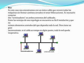 Bus
En este caso nos encontramos con un único cable que recorre todas las
máquinas sin formar caminos cerrados ni tener bifurcaciones. Es necesario
conectar
dos "terminadores" en ambos extremos del cableado.
Entre las ventajas de esta topología se encuentra su fácil instalación y que
no
existen elementos centrales del que dependa toda la red. Pero tiene un
gran
inconveniente: si el cable se rompe en algún punto, toda la red queda
inoperativa.
 