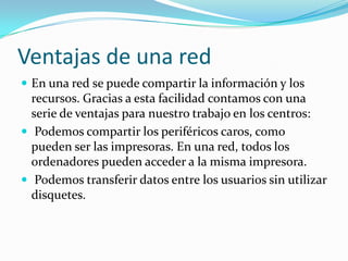 Ventajas de una red
 En una red se puede compartir la información y los
  recursos. Gracias a esta facilidad contamos con una
  serie de ventajas para nuestro trabajo en los centros:
 Podemos compartir los periféricos caros, como
  pueden ser las impresoras. En una red, todos los
  ordenadores pueden acceder a la misma impresora.
 Podemos transferir datos entre los usuarios sin utilizar
  disquetes.
 