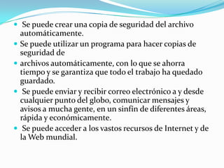  Se puede crear una copia de seguridad del archivo
    automáticamente.
   Se puede utilizar un programa para hacer copias de
    seguridad de
   archivos automáticamente, con lo que se ahorra
    tiempo y se garantiza que todo el trabajo ha quedado
    guardado.
    Se puede enviar y recibir correo electrónico a y desde
    cualquier punto del globo, comunicar mensajes y
    avisos a mucha gente, en un sinfín de diferentes áreas,
    rápida y económicamente.
    Se puede acceder a los vastos recursos de Internet y de
    la Web mundial.
 