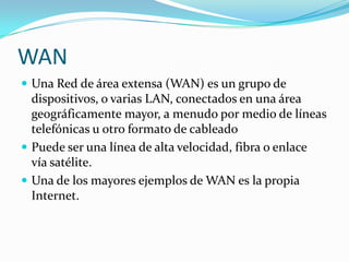 WAN
 Una Red de área extensa (WAN) es un grupo de
  dispositivos, o varias LAN, conectados en una área
  geográficamente mayor, a menudo por medio de líneas
  telefónicas u otro formato de cableado
 Puede ser una línea de alta velocidad, fibra o enlace
  vía satélite.
 Una de los mayores ejemplos de WAN es la propia
  Internet.
 