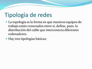 Tipología de redes
 La topología es la forma en que nuestros equipos de
  trabajo están conectados entre sí, define, pues, la
  distribución del cable que interconecta diferentes
  ordenadores.
 Hay tres tipologías básicas:
 