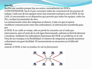 Estrella
Recibe este nombre porque hay un centro, normalmente un HUB o
CONCENTRADOR, hacia el que convergen todas las conexiones de los puestos de
trabajo. Cada uno de los equipos tiene una conexión exclusiva con el HUB. En las
LAN, el concentrador es un dispositivo que permite que todos los equipos, todos los
PCs, reciban la trasmisión de otro.
La comunicación entre dos máquinas es directa. Cada vez que se quiere
establecer comunicación entre dos ordenadores, la información transferida pasa
por
el HUB. Si un cable se rompe, sólo se pierde la conexión con el nodo que
interconecta, pero el resto de la red sigue funcionando; además es fácil de detectar
y localizar, mediante los indicadores luminosos del HUB, un problema en la red.
Otra de sus ventajas es la flexibilidad: el número de máquinas se puede aumentar
o disminuir con gran facilidad. El inconveniente se encuentra en el fallo del
sistema
central, el HUB, si éste se produce la red no funcionará.
 