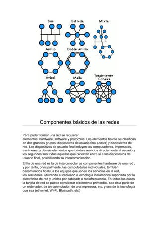 Componentes básicos de las redes

Para poder formar una red se requieren
elementos: hardware, software y protocolos. Los elementos físicos se clasifican
en dos grandes grupos: dispositivos de usuario final (hosts) y dispositivos de
red. Los dispositivos de usuario final incluyen los computadores, impresoras,
escáneres, y demás elementos que brindan servicios directamente al usuario y
los segundos son todos aquellos que conectan entre sí a los dispositivos de
usuario final, posibilitando su intercomunicación.
El fin de una red es la de interconectar los componentes hardware de una red ,
y por tanto, principalmente, las computadoras individuales, también
denominados hosts, a los equipos que ponen los servicios en la red,
los servidores, utilizando el cableado o tecnología inalámbrica soportada por la
electrónica de red y unidos por cableado o radiofrecuencia. En todos los casos
la tarjeta de red se puede considerar el elemento primordial, sea ésta parte de
un ordenador, de un conmutador, de una impresora, etc. y sea de la tecnología
que sea (ethernet, Wi-Fi, Bluetooth, etc.)
 