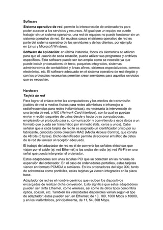 Software
Sistema operativo de red: permite la interconexión de ordenadores para
poder acceder a los servicios y recursos. Al igual que un equipo no puede
trabajar sin un sistema operativo, una red de equipos no puede funcionar sin un
sistema operativo de red. En muchos casos el sistema operativo de red es
parte del sistema operativo de los servidores y de los clientes, por ejemplo
en Linux y Microsoft Windows.
Software de aplicación: en última instancia, todos los elementos se utilizan
para que el usuario de cada estación, pueda utilizar sus programas y archivos
específicos. Este software puede ser tan amplio como se necesite ya que
puede incluir procesadores de texto, paquetes integrados, sistemas
administrativos de contabilidad y áreas afines, sistemas especializados, correos
electrónico, etc. El software adecuado en el sistema operativo de red elegido y
con los protocolos necesarios permiten crear servidores para aquellos servicios
que se necesiten.


Hardware
Tarjeta de red
Para lograr el enlace entre las computadoras y los medios de transmisión
(cables de red o medios físicos para redes alámbricas e infrarrojos o
radiofrecuencias para redes inalámbricas), es necesaria la intervención de
una tarjeta de red, o NIC (Network Card Interface), con la cual se puedan
enviar y recibir paquetes de datos desde y hacia otras computadoras,
empleando un protocolo para su comunicación y convirtiendo a esos datos a un
formato que pueda ser transmitido por el medio (bits, ceros y unos). Cabe
señalar que a cada tarjeta de red le es asignado un identificador único por su
fabricante, conocido como dirección MAC (Media Access Control), que consta
de 48 bits (6 bytes). Dicho identificador permite direccionar el tráfico de datos
de la red del emisor al receptor adecuado.
El trabajo del adaptador de red es el de convertir las señales eléctricas que
viajan por el cable (ej: red Ethernet) o las ondas de radio (ej: red Wi-Fi) en una
señal que pueda interpretar el ordenador.
Estos adaptadores son unas tarjetas PCI que se conectan en las ranuras de
expansión del ordenador. En el caso de ordenadores portátiles, estas tarjetas
vienen en formato PCMCIA o similares. En los ordenadores del siglo XXI, tanto
de sobremesa como portátiles, estas tarjetas ya vienen integradas en la placa
base.
Adaptador de red es el nombre genérico que reciben los dispositivos
encargados de realizar dicha conversión. Esto significa que estos adaptadores
pueden ser tanto Ethernet, como wireless, así como de otros tipos como fibra
óptica, coaxial, etc. También las velocidades disponibles varían según el tipo
de adaptador; éstas pueden ser, en Ethernet, de 10, 100, 1000 Mbps o 10000,
y en los inalámbricos, principalmente, de 11, 54, 300 Mbps.
 