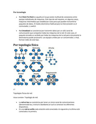 Por tecnología

       Red Point-To-Point es aquella en la que existe multitud de conexiones entre
       parejas individuales de máquinas. Este tipo de red requiere, en algunos casos,
       máquinas intermedias que establezcan rutas para que puedan transmitirse
       paquetes de datos. El medio electrónico habitual para la interconexión es el
       conmutador, o switch.

       Red broadcast se caracteriza por transmitir datos por un sólo canal de
       comunicación que comparten todas las máquinas de la red. En este caso, el
       paquete enviado es recibido por todas las máquinas de la red pero únicamente la
       destinataria puede procesarlo. Las equipos unidos por un concentrador, o hub,
       forman redes de este tipo.

Por topología física




Topologías físicas de red.

Véase también: Topología de red.

       La red en bus se caracteriza por tener un único canal de comunicaciones
       (denominado bus, troncal o backbone) al cual se conectan los diferentes
       dispositivos.
       En una red en anillo cada estación está conectada a la siguiente y la última está
       conectada a la primera.
 