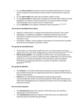 En una red en estrella las estaciones están conectadas directamente a un punto
      central y todas las comunicaciones se han de hacer necesariamente a través de
      éste.
      En una red en malla cada nodo está conectado a todos los otros.
      En una red en árbol los nodos están colocados en forma de árbol. Desde una visión
      topológica, la conexión en árbol es parecida a una serie de redes en estrella
      interconectadas salvo en que no tiene un nodo central.
      En una red mixta se da cualquier combinación de las anteriores.[cita requerida]

Por la direccionalidad de los datos

      Simplex o unidireccional: un equipo terminal de datos transmite y otro recibe.
      Half-duplex, en castellano semidúplex: el método o protocolo de envío de
      información es bidireccional pero no simultáneobidireccional, sólo un equipo
      transmite a la vez.
      Full-duplex, o dúplex,: los dos equipos involucrados en la comunicación lo pueden
      hacer de forma simultánea, transmitir y recibir.

Por grado de autentificación

      'Red privada: una red privada se definiría como una red que puede usarla solo
      algunas personas y que están configuradas con clave de acceso personal.[cita requerida]
      Red de acceso público: una red pública se define como una red que puede usar
      cualquier persona y no como las redes que están configuradas con clave de acceso
      personal. Es una red de computadoras interconectados, capaz de compartir
      información y que permite comunicar a usuarios sin importar su ubicación
      geográfica.[cita requerida]

Por grado de difusión

      Una intranet es una red de ordenadores privados que utiliza tecnología Internet
      para compartir dentro de una organización parte de sus sistemas de información y
      sistemas operacionales.
      Internet es un conjunto descentralizado de redes de comunicación
      interconectadas que utilizan la familia de protocolos TCP/IP, garantizando que las
      redes físicas heterogéneas que la componen funcionen como una red lógica única,
      de alcance mundial.

Por servicio o función

      Una red comercial proporciona soporte e información para una empresa u
      organización con ánimo de lucro.
      Una red educativa proporciona soporte e información para una organización
      educativa dentro del ámbito del aprendizaje.
 