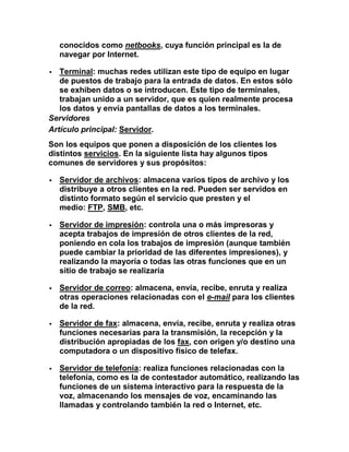 conocidos como netbooks, cuya función principal es la de
    navegar por Internet.

  Terminal: muchas redes utilizan este tipo de equipo en lugar
   de puestos de trabajo para la entrada de datos. En estos sólo
   se exhiben datos o se introducen. Este tipo de terminales,
   trabajan unido a un servidor, que es quien realmente procesa
   los datos y envía pantallas de datos a los terminales.
Servidores
Artículo principal: Servidor.
Son los equipos que ponen a disposición de los clientes los
distintos servicios. En la siguiente lista hay algunos tipos
comunes de servidores y sus propósitos:

   Servidor de archivos: almacena varios tipos de archivo y los
    distribuye a otros clientes en la red. Pueden ser servidos en
    distinto formato según el servicio que presten y el
    medio: FTP, SMB, etc.

   Servidor de impresión: controla una o más impresoras y
    acepta trabajos de impresión de otros clientes de la red,
    poniendo en cola los trabajos de impresión (aunque también
    puede cambiar la prioridad de las diferentes impresiones), y
    realizando la mayoría o todas las otras funciones que en un
    sitio de trabajo se realizaría

   Servidor de correo: almacena, envía, recibe, enruta y realiza
    otras operaciones relacionadas con el e-mail para los clientes
    de la red.

   Servidor de fax: almacena, envía, recibe, enruta y realiza otras
    funciones necesarias para la transmisión, la recepción y la
    distribución apropiadas de los fax, con origen y/o destino una
    computadora o un dispositivo físico de telefax.

   Servidor de telefonía: realiza funciones relacionadas con la
    telefonía, como es la de contestador automático, realizando las
    funciones de un sistema interactivo para la respuesta de la
    voz, almacenando los mensajes de voz, encaminando las
    llamadas y controlando también la red o Internet, etc.
 
