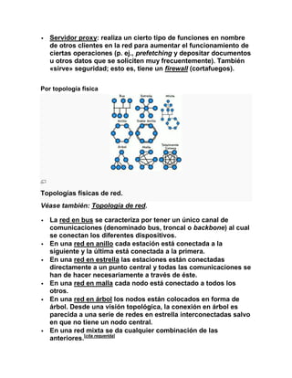    Servidor proxy: realiza un cierto tipo de funciones en nombre
    de otros clientes en la red para aumentar el funcionamiento de
    ciertas operaciones (p. ej., prefetching y depositar documentos
    u otros datos que se soliciten muy frecuentemente). También
    «sirve» seguridad; esto es, tiene un firewall (cortafuegos).

Por topología física




Topologías físicas de red.
Véase también: Topología de red.

   La red en bus se caracteriza por tener un único canal de
    comunicaciones (denominado bus, troncal o backbone) al cual
    se conectan los diferentes dispositivos.
   En una red en anillo cada estación está conectada a la
    siguiente y la última está conectada a la primera.
   En una red en estrella las estaciones están conectadas
    directamente a un punto central y todas las comunicaciones se
    han de hacer necesariamente a través de éste.
   En una red en malla cada nodo está conectado a todos los
    otros.
   En una red en árbol los nodos están colocados en forma de
    árbol. Desde una visión topológica, la conexión en árbol es
    parecida a una serie de redes en estrella interconectadas salvo
    en que no tiene un nodo central.
   En una red mixta se da cualquier combinación de las
    anteriores.[cita requerida]
 