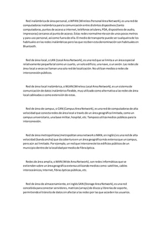 Red inalámbrica de área personal, o WPAN (Wireless Personal Area Network), es una red de
computadoras inalámbrica para la comunicación entre distintos dispositivos (tanto
computadoras, puntos de acceso a internet, teléfonos celulares, PDA, dispositivos de audio,
impresoras) cercanos al punto de acceso. Estas redes normalme nte son de unos pocos metros
y para uso personal, así como fuera de ella. El medio de transporte puede ser cualqueira de los
habituales en las redes inalámbricas pero las que reciben esta denominación son habituales en
Bluetooth.



  Red de área local, o LAN (Local Area Network), es una red que se limita a un área especial
relativamente pequeña tal como un cuarto, un solo edificio, una nave, o un avión. Las redes de
área local a veces se llaman una sola red de localización. No utilizan medios o redes de
interconexión públicos.



  Red de área local inalámbrica, o WLAN (Wireless Local Area Network), es un sistema de
comunicación de datos inalámbrico flexible, muy utilizado como alternativa a las redes de área
local cableadas o como extensión de estas.



  Red de área de campus, o CAN (Campus Area Network), es una red de computadoras de alta
velocidad que conecta redes de área local a través de un área geográfica limitada, como un
campus universitario, una base militar, hospital, etc. Tampoco utiliza medios públicos para la
interconexión.



  Red de área metropolitana (metropolitan area network o MAN, en inglés) es una red de alta
velocidad (banda ancha) que da cobertura en un área geográfica más extensa que un campus,
pero aún así limitado. Por ejemplo, un red que interconecte los edificios públicos de un
municipio dentro de la localidad por medio de fibra óptica.



  Redes de área amplia, o WAN (Wide Area Network), son redes informáticas que se
extienden sobre un área geográfica extensa utilizando medios como: satélites, cables
interoceánicos, Internet, fibras ópticas públicas, etc.



  Red de área de almacenamiento, en inglés SAN (Storage Area Network), es una red
concebida para conectar servidores, matrices (arrays) de discos y librerías de soporte,
permitiendo el tránsito de datos sin afectar a las redes por las que acceden los usuarios.
 