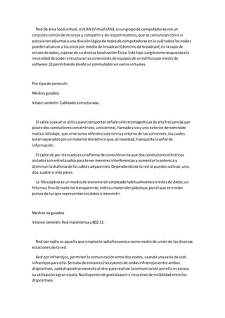 Red de área local virtual, o VLAN (Virtual LAN), es un grupo de computadoras con un
conjunto común de recursos a compartir y de requerimientos, que se comunican como si
estuvieran adjuntos a una división lógica de redes de computadoras en la cuál todos los nodos
pueden alcanzar a los otros por medio de broadcast (dominio de broadcast) en la capa de
enlace de datos, a pesar de su diversa localización física. Este tipo surgió como respuesta a la
necesidad de poder estructurar las conexiones de equipos de un edificio por medio de
software,11 permitiendo dividir un conmutador en varios virtuales.



Por tipo de conexión

Medios guiados

Véase también: Cableado estructurado.



  El cable coaxial se utiliza para transportar señales electromagnéticas de alta frecuencia que
posee dos conductores concéntricos, uno central, llamado vivo y uno exterior denominado
malla o blindaje, que sirve como referencia de tierra y retorno de las corrientes; los cuales
están separados por un material dieléctrico que, en realidad, transporta la señal de
información.

  El cable de par trenzado es una forma de conexión en la que dos conductores eléctricos
aislados son entrelazados para tener menores interferencias y aumentar la potencia y
disminuir la diafonía de los cables adyacentes. Dependiento de la red se pueden utilizar, uno,
dos, cuatro o más pares.

  La fibra óptica es un medio de transmisión empleado habitualmente en redes de datos; un
hilo muy fino de material transparente, vidrio o materiales plásticos, por el que se envían
pulsos de luz que representan los datos a transmitir.



Medios no guiados

Véanse también: Red inalámbrica y 802.11.



  Red por radio es aquella que emplea la radiofrecuencia como medio de unión de las diversas
estaciones de la red.

  Red por infrarrojos, permiten la comunicación entre dos nodos, usando una serie de leds
infrarrojos para ello. Se trata de emisores/receptores de ondas infrarrojas entre ambos
dispositivos, cada dispositivo necesita al otro para realizar la comunicación por ello es escasa
su utilización a gran escala. No disponen de gran alcacen y necesitan de visibilidad entre los
dispositivos.
 