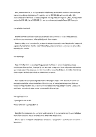 Red por microondas, es un tipo de red inalámbrica que utiliza microondas como medio de
transmisión. Los protocolos más frecuentes son: el IEEE 802.11b y transmite a 2,4 GHz,
alcanzando velocidades de 11 Mbps (Megabits por segundo); el rango de 5,4 a 5,7 GHz para el
protocolo IEEE 802.11a; el IEEE 802.11n que permite velocidades de hasta 600 Mbps; etc.



Por relación funcional



  Cliente-servidor es la arquitectura que consiste básicamente en un cliente que realiza
peticiones a otro programa (el servidor) que le da respuesta.

  Peer-to-peer, o red entre iguales, es aquella red de computadoras en la que todos o algunos
aspectos funcionan sin clientes ni servidores fijos, sino una serie de nodos que se comportan
como iguales entre sí.



Por tecnología



  Red Point-To-Point es aquella en la que existe multitud de conexiones entre parejas
individuales de máquinas. Este tipo de red requiere, en algunos casos, máquinas intermedias
que establezcan rutas para que puedan transmitirse paquetes de datos. El medio electrónico
habitual para la interconexión es el conmutador, o switch.



  Red broadcast se caracteriza por transmitir datos por un sólo canal de comunicación que
comparten todas las máquinas de la red. En este caso, el paquete enviado es recibido por
todas las máquinas de la red pero únicamente la destinataria puede procesarlo. Las equipos
unidos por un concentrador, o hub, forman redes de este tipo.



Por topología física

Topologías físicas de red.

Véase también: Topología de red.



  La red en bus se caracteriza por tener un único canal de comunicaciones (denominado bus,
troncal o backbone) al cual se conectan los diferentes dispositivos.

   En una red en anillo cada estación está conectada a la siguiente y la última está conectada a
la primera.
 