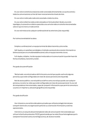 En una red en estrella las estaciones están conectadas directamente a un punto central y
todas las comunicaciones se han de hacer necesariamente a través de éste.

  En una red en malla cada nodo está conectado a todos los otros.

  En una red en árbol los nodos están colocados en forma de árbol. Desde una visión
topológica, la conexión en árbol es parecida a una serie de redes en estrella interconectadas
salvo en que no tiene un nodo central.

  En una red mixta se da cualquier combinación de las anteriores.[cita requerida]



Por la direccionalidad de los datos



  Simplex o unidireccional: un equipo terminal de datos transmite y otro recibe.

  Half-duplex, en castellano semidúplex: el método o protocolo de envío de información es
bidireccional pero no simultáneobidireccional, sólo un equipo transmite a la vez.

  Full-duplex, o dúplex,: los dos equipos involucrados en la comunicación lo pue den hacer de
forma simultánea, transmitir y recibir.



Por grado de autentificación



  'Red privada: una red privada se definiría como una red que puede usarla solo algunas
personas y que están configuradas con clave de acceso personal.[cita requerida]

  Red de acceso público: una red pública se define como una red que puede usar cualquier
persona y no como las redes que están configuradas con clave de acceso personal. Es una red
de computadoras interconectados, capaz de compartir información y que permi te comunicar a
usuarios sin importar su ubicación geográfica.[cita requerida]



Por grado de difusión



  Una intranet es una red de ordenadores privados que utiliza tecnología Internet para
compartir dentro de una organización parte de sus sistemas de inf ormación y sistemas
operacionales.

  Internet es un conjunto descentralizado de redes de comunicación interconectadas que
utilizan la familia de protocolos TCP/IP, garantizando que las redes físicas heterogéneas que la
componen funcionen como una red lógica única, de alcance mundial.
 