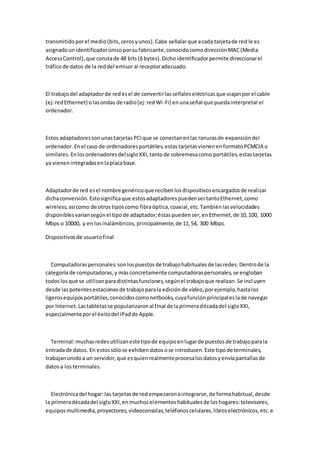 transmitido por el medio (bits, ceros y unos). Cabe señalar que a cada tarjeta de red le es
asignado un identificador único por su fabricante, conocido como dirección MAC (Media
Access Control), que consta de 48 bits (6 bytes). Dicho identificador permite direccionar el
tráfico de datos de la red del emisor al receptor adecuado.



El trabajo del adaptador de red es el de convertir las señales eléctricas que viajan por el cable
(ej: red Ethernet) o las ondas de radio (ej: red Wi-Fi) en una señal que pueda interpretar el
ordenador.



Estos adaptadores son unas tarjetas PCI que se conectan en las ranuras de expansión del
ordenador. En el caso de ordenadores portátiles, estas tarjetas vienen en formato PCMCIA o
similares. En los ordenadores del siglo XXI, tanto de sobremesa como portátiles, estas tarjetas
ya vienen integradas en la placa base.



Adaptador de red es el nombre genérico que reciben los dispositivos encargados de realizar
dicha conversión. Esto significa que estos adaptadores pueden ser tanto Ethernet, como
wireless, así como de otros tipos como fibra óptica, coaxial, etc. También las velocidades
disponibles varían según el tipo de adaptador; éstas pueden ser, en Ethernet, de 10, 100, 1000
Mbps o 10000, y en los inalámbricos, principalmente, de 11, 54, 300 Mbps.

Dispositivos de usuario final



   Computadoras personales: son los puestos de trabajo habituales de las redes. Dentro de la
categoría de computadoras, y más concretamente computadoras personales, se engloban
todos los que se utilizan para distintas funciones, según el trabajo que realizan. Se incl uyen
desde las potentes estaciones de trabajo para la edición de vídeo, por ejemplo, hasta los
ligeros equipos portátiles, conocidos como netbooks, cuya función principal es la de navegar
por Internet. Las tabletas se popularizaron al final de la primera década del siglo XXI,
especialmente por el éxito del iPad de Apple.



  Terminal: muchas redes utilizan este tipo de equipo en lugar de puestos de trabajo para la
entrada de datos. En estos sólo se exhiben datos o se introducen. Este tipo de terminales,
trabajan unido a un servidor, que es quien realmente procesa los datos y envía pantallas de
datos a los terminales.



   Electrónica del hogar: las tarjetas de red empezaron a integrarse, de forma habitual, desde
la primera década del siglo XXI, en muchos elementos habituales de los hogares: televisores,
equipos multimedia, proyectores, videoconsolas, teléfonos celulares, libros electrónicos, etc. e
 