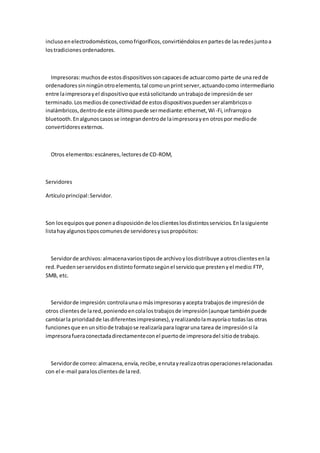 incluso en electrodomésticos, como frigoríficos, convirtiéndolos en partes de las redes junto a
los tradiciones ordenadores.



  Impresoras: muchos de estos dispositivos son capaces de actuar como parte de una red de
ordenadores sin ningún otro elemento, tal como un print server, actuando como intermediario
entre la impresora y el dispositivo que está solicitando un trabajo de impresión de ser
terminado. Los medios de conectividad de estos dispositivos pueden ser alambricos o
inalámbricos, dentro de este último puede ser mediante: ethernet, Wi -Fi, infrarrojo o
bluetooth. En algunos casos se integran dentro de la impresora y en otros por medio de
convertidores externos.



  Otros elementos: escáneres, lectores de CD-ROM,



Servidores

Artículo principal: Servidor.



Son los equipos que ponen a disposición de los clientes los distintos servicios. En la siguiente
lista hay algunos tipos comunes de servidores y sus propósitos:



  Servidor de archivos: almacena varios tipos de archivo y los distribuye a otros clientes en la
red. Pueden ser servidos en distinto formato según el servicio que presten y el medio: FTP,
SMB, etc.



  Servidor de impresión: controla una o más impresoras y acepta trabajos de impresión de
otros clientes de la red, poniendo en cola los trabajos de impresión (aunque también puede
cambiar la prioridad de las diferentes impresiones), y realizando la mayoría o todas las otras
funciones que en un sitio de trabajo se realizaría para lograr una tarea de impresión si la
impresora fuera conectada directamente con el puerto de impresora del sitio de trabajo.



  Servidor de correo: almacena, envía, recibe, enruta y realiza otras operaciones relacionadas
con el e-mail para los clientes de la red.
 