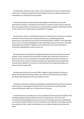 Servidor de fax: almacena, envía, recibe, enruta y realiza otras funciones necesarias para la
transmisión, la recepción y la distribución apropiadas de los fax, con origen y/o destino una
computadora o un dispositivo físico de telefax.



   Servidor de telefonía: realiza funciones relacionadas con la telefonía, como es la de
contestador automático, realizando las funciones de un sistema interactivo para la respuesta
de la voz, almacenando los mensajes de voz, encaminando las llamadas y controlando tambi én
la red o Internet, etc. Pueden operan con telefonía IP o analógica.



  Servidor proxy: realiza un cierto tipo de funciones en nombre de otros clientes en la red para
aumentar el funcionamiento de ciertas operaciones (p. ej., prefetching y depositar
documentos u otros datos que se soliciten muy frecuentemente). También «sirve» seguridad;
esto es, tiene un firewall (cortafuegos). Permite administrar el acceso a Internet en una red de
computadoras permitiendo o negando el acceso a diferentes sitios web, basándose en
contenidos, origen/destino, usuario, horario, etc.



  Servidor de acceso remoto (RAS, del inglés Remote Access Service): controla las líneas de
módems u otros canales de comunicación de la red para que las peticiones conecten una
posición remota con la red, responden las llamadas telefónicas entrantes o reconocen la
petición de la red y realizan los chequeos necesarios de seguridad y otros procedimientos
necesarios para registrar a un usuario en la red. Gestionan las entradas para establecer l a
redes virtuales privadas, VPN.



  Servidor web: almacena documentos HTML, imágenes, archivos de texto, escrituras, y
demás material web compuesto por datos (conocidos normalmente como contenido), y
distribuye este contenido a clientes que la piden en la red.



  Servidor de streaming: servidores que distribuyen multimedia de forma continua evitando al
usuario esperar a la descarga completa del fichero. De esta forma se pueden distribuir
contenidos tipo radio, vídeo, etc. en tiempo real y sin demoras.



  Servidor de reserva, o standby server: tiene el software de reserva de la red instalado y tiene
cantidades grandes de almacenamiento de la red en discos duros u otras formas del
almacenamiento disponibles para que se utilice con el fin de asegurarse de que la pérdida de
un servidor principal no afecte a la red. El servidor de reserva lo puede ser de cualquiera de los
otros tipos de servidor, siendo muy habituales en los servidores de aplicaciones y bases de
datos.
 