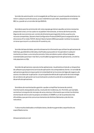 Servidor de autenticación: es el encargado de verificar que un usuario pueda conectarse a la
red en cualquier punto de acceso, ya sea inalámbrico o por cable, basándose en el estándar
802.1x y puede ser un servidor de tipo RADIUS.



  Servidores para los servicios de red: estos equipos gestionan aquellos servicios necesarios
propios de la red y sin los cuales no se podrían interconectar, al menos de forma sencilla.
Algunos de esos servicios son: servicio de directorio para la gestión d elos usuarios y los
recursos compartidos, Dynamic Host Configuration Protocol (DHCP) para la asignación de las
direcciones IP en redes TCP/IP, Domain Name System (DNS) para poder nombrar los equipos
sin tener que recurrir a su dirección IP numérica, etc.



  Servidor de base de datos: permite almacenar la información que utilizan las aplicaciones de
todo tipo, guardándola ordenada y clasificada y que puede ser recuperada en cualquier
momento y en base a una consulta concreta. Estos servidores suelen utilizar lenguajes
estandarízados para hacer más fácil y reutilizable la programación de aplicaciones, uno de los
más populares es SQL.



  Servidor de aplicaciones: ejecuta ciertas aplicaciones. Usualmente se trata de un dispositivo
de software que proporciona servicios de aplicación a las computadoras cliente. Un servidor de
aplicaciones gestiona la mayor parte (o la totalidad) de las funciones de lógica de negocio y de
acceso a los datos de la aplicación. Los principales beneficios de la aplicación de la tecnología
de servidores de aplicación son la centralización y la disminución de la complejidad en el
desarrollo de aplicaciones.



  Servidores de monitorización y gestión: ayudan a simplificar las tareas de control,
monitorización, búsqueda de averías, resolución de incidencias, etc. Permiten, por ejemplo,
centralizar la recepción de mensajes de aviso, alarma e información que emiten los distintos
elementos de red (no solo los propios servidores). El SNMP es un de los protocolos más
difundidos y que permite comunicar elementos de distintos fabricantes y de distinta
naturaleza.



  Y otros muchos dedicados a múltiples tareas, desde muy generales a aquellos de una
especifidad enorme.



Almacenamiento en red
 