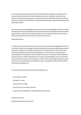 En la redes medianas y grandes el almacenamiento de datos principal no se produce en los
propios servidores sino que se utilizan dispositivos externos, conocidos como disk arrays
(matrices de discos) interconectados, normalmente por redes tipo SAN, o NAS. Estos medios
permiten centralizar la información, una mejor gestión del espacio, sistemas redundantes y de
alta disponibilidad.



Los medios de copia de seguridad suelen incluirse en la misma red donde se alojan los medios
de almacenamiento mencionados más arriba, de esta forma el traslado de datos entre ambos,
tanto al hacer la copia como las posibles restauraciones, se producen dentro de esta red sin
afectar al tráfico de los clientes con los servidores o entre ellos.

Dispositivos de red



Los equipos informáticos descritos necesitan de una determinada tecnología que forme la red
en cuestión. Según las necesidades se deben seleccionar los elementos adecuados para poder
completar el sistema. Por ejemplo, si queremos unir los equipos de una oficina entre ellos
debemos conectarlos por medio de un conmutador o un concentrador, si además hay un
varios portátiles con tarjetas de red Wi-Fi debemos conectar un punto de acceso inalámbrico
para que recoja sus señales y pueda enviarles las que les correspondan, a su vez el punto de
acceso estará conectado al conmutador por un cable. Si todos ellos deben disponer de acceso
a Internet, se interconectaran por medio de un router, que podría ser ADSL, ethernet sobre
fibra óptica, broadband, etc.



Los elementos de la electrónica de red más habituales son:



  Conmutador, o switch,

  Enrutador, o router,

  Puente de red, o bridge,

  Puente de red y enrutador, o brouter,

  Punto de acceso inalámbrico, o WAP (Wireless Access Point),



Protocolos de redes

Artículo principal: Protocolo de red.
 