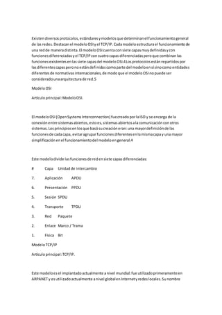 Existen diversos protocolos, estándares y modelos que determinan el funcionamiento general
de las redes. Destacan el modelo OSI y el TCP/IP. Cada modelo estructura el funcionamiento de
una red de manera distinta. El modelo OSI cuenta con siete capas muy definidas y con
funciones diferenciadas y el TCP/IP con cuatro capas diferenciadas pero que combinan las
funciones existentes en las siete capas del modelo OSI.4 Los protocolos están repartidos por
las diferentes capas pero no están definidos como parte del modelo en sí sino como entidades
diferentes de normativas internacionales, de modo que el modelo OSI no puede ser
considerado una arquitectura de red.5

Modelo OSI

Artículo principal: Modelo OSI.



El modelo OSI (Open Systems Interconnection) fue creado por la ISO y se encarga de la
conexión entre sistemas abiertos, esto es, sistemas abiertos a la comunicación con otros
sistemas. Los principios en los que basó su creación eran: una mayor definición de las
funciones de cada capa, evitar agrupar funciones diferentes en la misma capa y una mayor
simplificación en el funcionamiento del modelo en general.4



Este modelo divide las funciones de red en siete capas diferenciadas:

#       Capa    Unidad de intercambio

7.      Aplicación      APDU

6.      Presentación PPDU

5.      Sesión SPDU

4.      Transporte      TPDU

3.      Red     Paquete

2.      Enlace Marco / Trama

1.      Física Bit

Modelo TCP/IP

Artículo principal: TCP/IP.



Este modelo es el implantado actualmente a nivel mundial: fue utilizado primeramente en
ARPANET y es utilizado actualmente a nivel global en Internet y redes locales. Su nombre
 