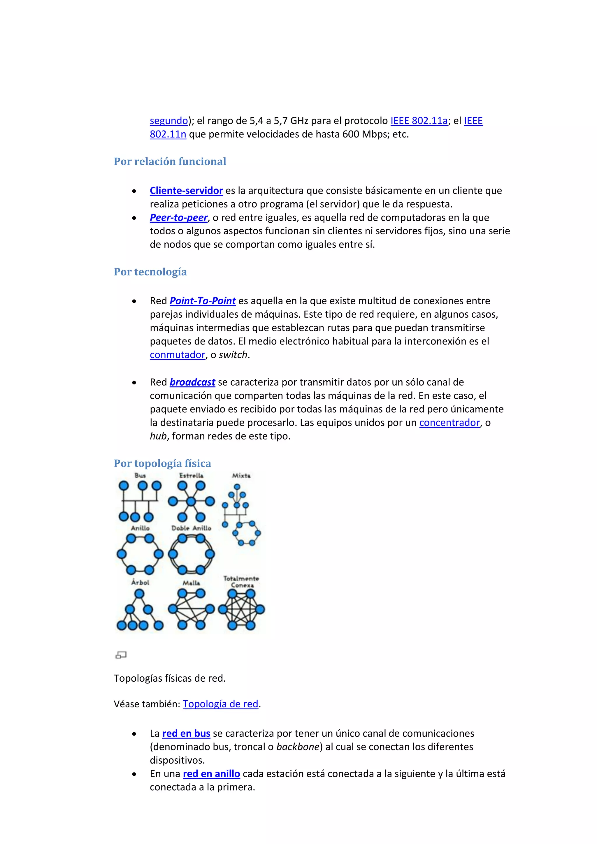 segundo); el rango de 5,4 a 5,7 GHz para el protocolo IEEE 802.11a; el IEEE
        802.11n que permite velocidades de hasta 600 Mbps; etc.

Por relación funcional

        Cliente-servidor es la arquitectura que consiste básicamente en un cliente que
        realiza peticiones a otro programa (el servidor) que le da respuesta.
        Peer-to-peer, o red entre iguales, es aquella red de computadoras en la que
        todos o algunos aspectos funcionan sin clientes ni servidores fijos, sino una serie
        de nodos que se comportan como iguales entre sí.

Por tecnología

        Red Point-To-Point es aquella en la que existe multitud de conexiones entre
        parejas individuales de máquinas. Este tipo de red requiere, en algunos casos,
        máquinas intermedias que establezcan rutas para que puedan transmitirse
        paquetes de datos. El medio electrónico habitual para la interconexión es el
        conmutador, o switch.

        Red broadcast se caracteriza por transmitir datos por un sólo canal de
        comunicación que comparten todas las máquinas de la red. En este caso, el
        paquete enviado es recibido por todas las máquinas de la red pero únicamente
        la destinataria puede procesarlo. Las equipos unidos por un concentrador, o
        hub, forman redes de este tipo.

Por topología física




Topologías físicas de red.

Véase también: Topología de red.

        La red en bus se caracteriza por tener un único canal de comunicaciones
        (denominado bus, troncal o backbone) al cual se conectan los diferentes
        dispositivos.
        En una red en anillo cada estación está conectada a la siguiente y la última está
        conectada a la primera.
 