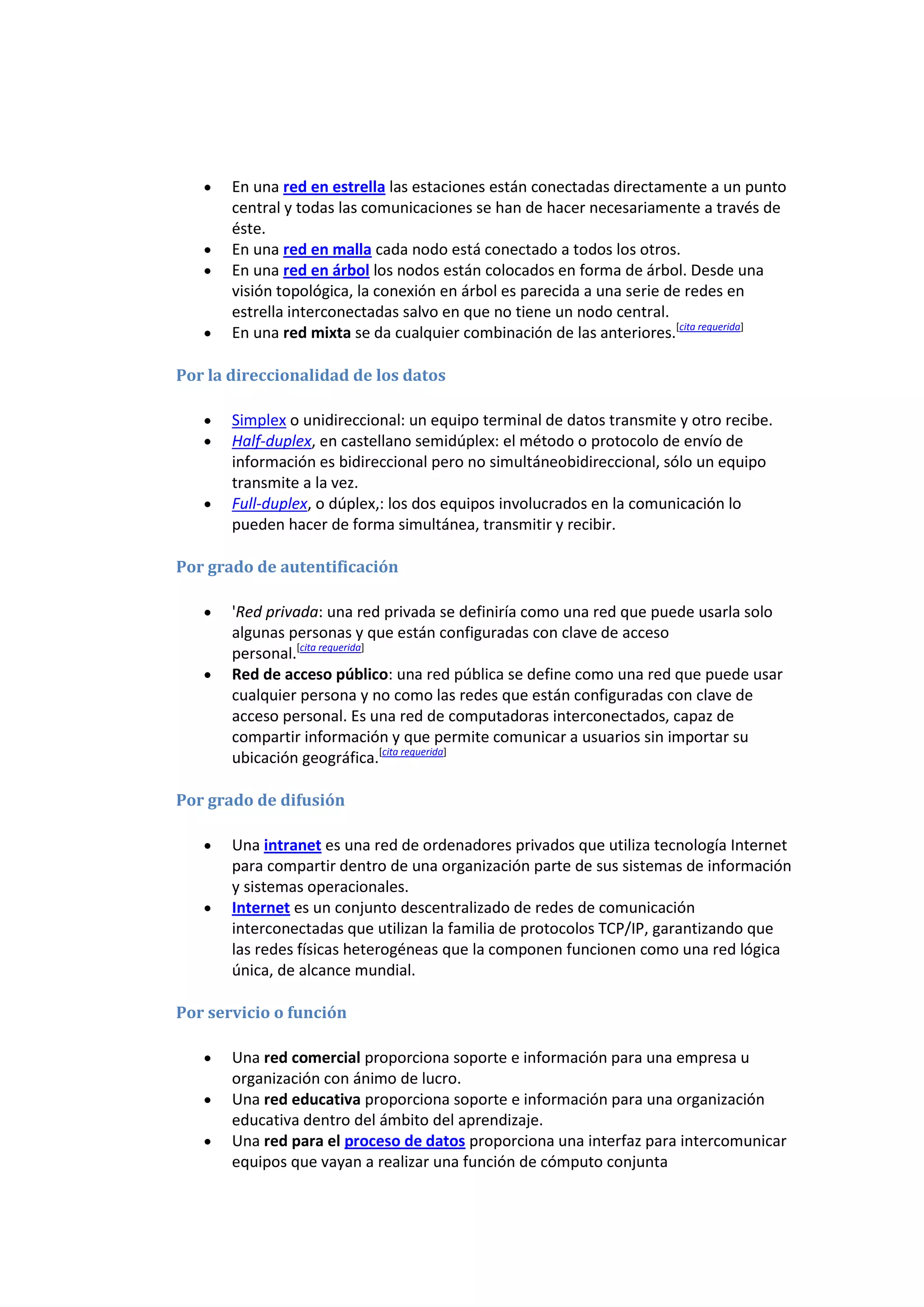 En una red en estrella las estaciones están conectadas directamente a un punto
       central y todas las comunicaciones se han de hacer necesariamente a través de
       éste.
       En una red en malla cada nodo está conectado a todos los otros.
       En una red en árbol los nodos están colocados en forma de árbol. Desde una
       visión topológica, la conexión en árbol es parecida a una serie de redes en
       estrella interconectadas salvo en que no tiene un nodo central.
       En una red mixta se da cualquier combinación de las anteriores.[cita requerida]

Por la direccionalidad de los datos

       Simplex o unidireccional: un equipo terminal de datos transmite y otro recibe.
       Half-duplex, en castellano semidúplex: el método o protocolo de envío de
       información es bidireccional pero no simultáneobidireccional, sólo un equipo
       transmite a la vez.
       Full-duplex, o dúplex,: los dos equipos involucrados en la comunicación lo
       pueden hacer de forma simultánea, transmitir y recibir.

Por grado de autentificación

       'Red privada: una red privada se definiría como una red que puede usarla solo
       algunas personas y que están configuradas con clave de acceso
       personal.[cita requerida]
       Red de acceso público: una red pública se define como una red que puede usar
       cualquier persona y no como las redes que están configuradas con clave de
       acceso personal. Es una red de computadoras interconectados, capaz de
       compartir información y que permite comunicar a usuarios sin importar su
       ubicación geográfica.[cita requerida]

Por grado de difusión

       Una intranet es una red de ordenadores privados que utiliza tecnología Internet
       para compartir dentro de una organización parte de sus sistemas de información
       y sistemas operacionales.
       Internet es un conjunto descentralizado de redes de comunicación
       interconectadas que utilizan la familia de protocolos TCP/IP, garantizando que
       las redes físicas heterogéneas que la componen funcionen como una red lógica
       única, de alcance mundial.

Por servicio o función

       Una red comercial proporciona soporte e información para una empresa u
       organización con ánimo de lucro.
       Una red educativa proporciona soporte e información para una organización
       educativa dentro del ámbito del aprendizaje.
       Una red para el proceso de datos proporciona una interfaz para intercomunicar
       equipos que vayan a realizar una función de cómputo conjunta
 