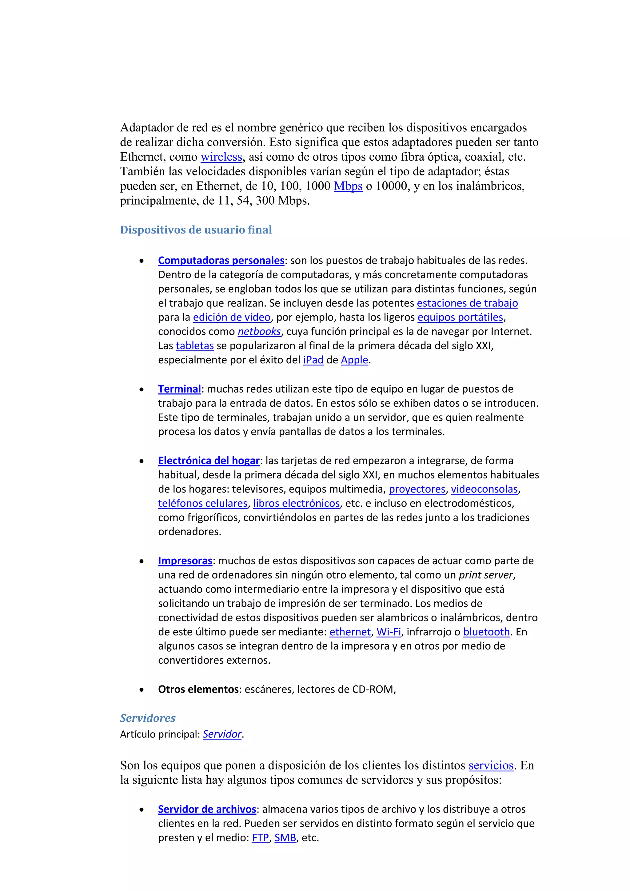 Adaptador de red es el nombre genérico que reciben los dispositivos encargados
de realizar dicha conversión. Esto significa que estos adaptadores pueden ser tanto
Ethernet, como wireless, así como de otros tipos como fibra óptica, coaxial, etc.
También las velocidades disponibles varían según el tipo de adaptador; éstas
pueden ser, en Ethernet, de 10, 100, 1000 Mbps o 10000, y en los inalámbricos,
principalmente, de 11, 54, 300 Mbps.

Dispositivos de usuario final

        Computadoras personales: son los puestos de trabajo habituales de las redes.
        Dentro de la categoría de computadoras, y más concretamente computadoras
        personales, se engloban todos los que se utilizan para distintas funciones, según
        el trabajo que realizan. Se incluyen desde las potentes estaciones de trabajo
        para la edición de vídeo, por ejemplo, hasta los ligeros equipos portátiles,
        conocidos como netbooks, cuya función principal es la de navegar por Internet.
        Las tabletas se popularizaron al final de la primera década del siglo XXI,
        especialmente por el éxito del iPad de Apple.

        Terminal: muchas redes utilizan este tipo de equipo en lugar de puestos de
        trabajo para la entrada de datos. En estos sólo se exhiben datos o se introducen.
        Este tipo de terminales, trabajan unido a un servidor, que es quien realmente
        procesa los datos y envía pantallas de datos a los terminales.

        Electrónica del hogar: las tarjetas de red empezaron a integrarse, de forma
        habitual, desde la primera década del siglo XXI, en muchos elementos habituales
        de los hogares: televisores, equipos multimedia, proyectores, videoconsolas,
        teléfonos celulares, libros electrónicos, etc. e incluso en electrodomésticos,
        como frigoríficos, convirtiéndolos en partes de las redes junto a los tradiciones
        ordenadores.

        Impresoras: muchos de estos dispositivos son capaces de actuar como parte de
        una red de ordenadores sin ningún otro elemento, tal como un print server,
        actuando como intermediario entre la impresora y el dispositivo que está
        solicitando un trabajo de impresión de ser terminado. Los medios de
        conectividad de estos dispositivos pueden ser alambricos o inalámbricos, dentro
        de este último puede ser mediante: ethernet, Wi-Fi, infrarrojo o bluetooth. En
        algunos casos se integran dentro de la impresora y en otros por medio de
        convertidores externos.

        Otros elementos: escáneres, lectores de CD-ROM,

Servidores
Artículo principal: Servidor.

Son los equipos que ponen a disposición de los clientes los distintos servicios. En
la siguiente lista hay algunos tipos comunes de servidores y sus propósitos:

        Servidor de archivos: almacena varios tipos de archivo y los distribuye a otros
        clientes en la red. Pueden ser servidos en distinto formato según el servicio que
        presten y el medio: FTP, SMB, etc.
 