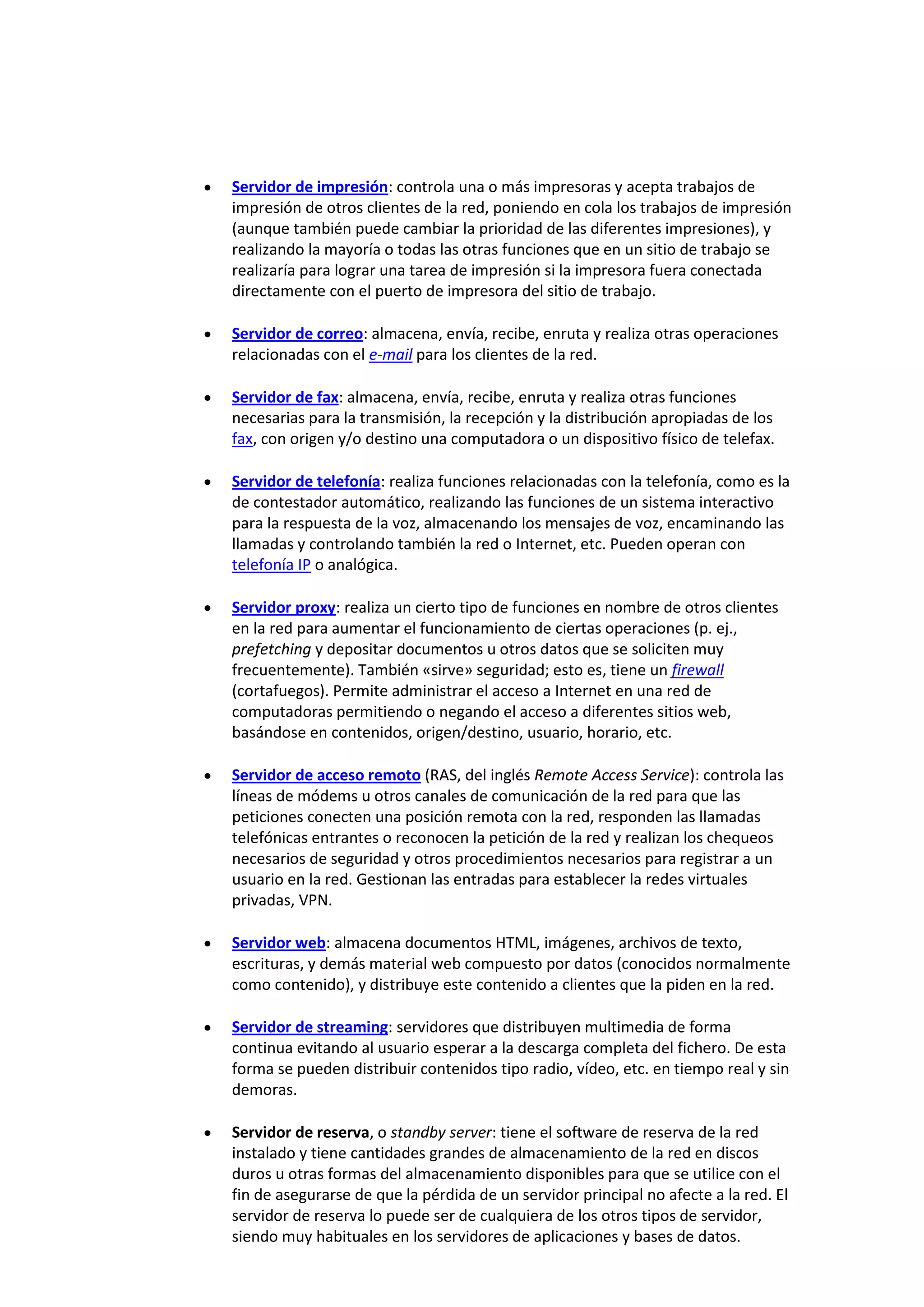 Servidor de impresión: controla una o más impresoras y acepta trabajos de
impresión de otros clientes de la red, poniendo en cola los trabajos de impresión
(aunque también puede cambiar la prioridad de las diferentes impresiones), y
realizando la mayoría o todas las otras funciones que en un sitio de trabajo se
realizaría para lograr una tarea de impresión si la impresora fuera conectada
directamente con el puerto de impresora del sitio de trabajo.

Servidor de correo: almacena, envía, recibe, enruta y realiza otras operaciones
relacionadas con el e-mail para los clientes de la red.

Servidor de fax: almacena, envía, recibe, enruta y realiza otras funciones
necesarias para la transmisión, la recepción y la distribución apropiadas de los
fax, con origen y/o destino una computadora o un dispositivo físico de telefax.

Servidor de telefonía: realiza funciones relacionadas con la telefonía, como es la
de contestador automático, realizando las funciones de un sistema interactivo
para la respuesta de la voz, almacenando los mensajes de voz, encaminando las
llamadas y controlando también la red o Internet, etc. Pueden operan con
telefonía IP o analógica.

Servidor proxy: realiza un cierto tipo de funciones en nombre de otros clientes
en la red para aumentar el funcionamiento de ciertas operaciones (p. ej.,
prefetching y depositar documentos u otros datos que se soliciten muy
frecuentemente). También «sirve» seguridad; esto es, tiene un firewall
(cortafuegos). Permite administrar el acceso a Internet en una red de
computadoras permitiendo o negando el acceso a diferentes sitios web,
basándose en contenidos, origen/destino, usuario, horario, etc.

Servidor de acceso remoto (RAS, del inglés Remote Access Service): controla las
líneas de módems u otros canales de comunicación de la red para que las
peticiones conecten una posición remota con la red, responden las llamadas
telefónicas entrantes o reconocen la petición de la red y realizan los chequeos
necesarios de seguridad y otros procedimientos necesarios para registrar a un
usuario en la red. Gestionan las entradas para establecer la redes virtuales
privadas, VPN.

Servidor web: almacena documentos HTML, imágenes, archivos de texto,
escrituras, y demás material web compuesto por datos (conocidos normalmente
como contenido), y distribuye este contenido a clientes que la piden en la red.

Servidor de streaming: servidores que distribuyen multimedia de forma
continua evitando al usuario esperar a la descarga completa del fichero. De esta
forma se pueden distribuir contenidos tipo radio, vídeo, etc. en tiempo real y sin
demoras.

Servidor de reserva, o standby server: tiene el software de reserva de la red
instalado y tiene cantidades grandes de almacenamiento de la red en discos
duros u otras formas del almacenamiento disponibles para que se utilice con el
fin de asegurarse de que la pérdida de un servidor principal no afecte a la red. El
servidor de reserva lo puede ser de cualquiera de los otros tipos de servidor,
siendo muy habituales en los servidores de aplicaciones y bases de datos.
 