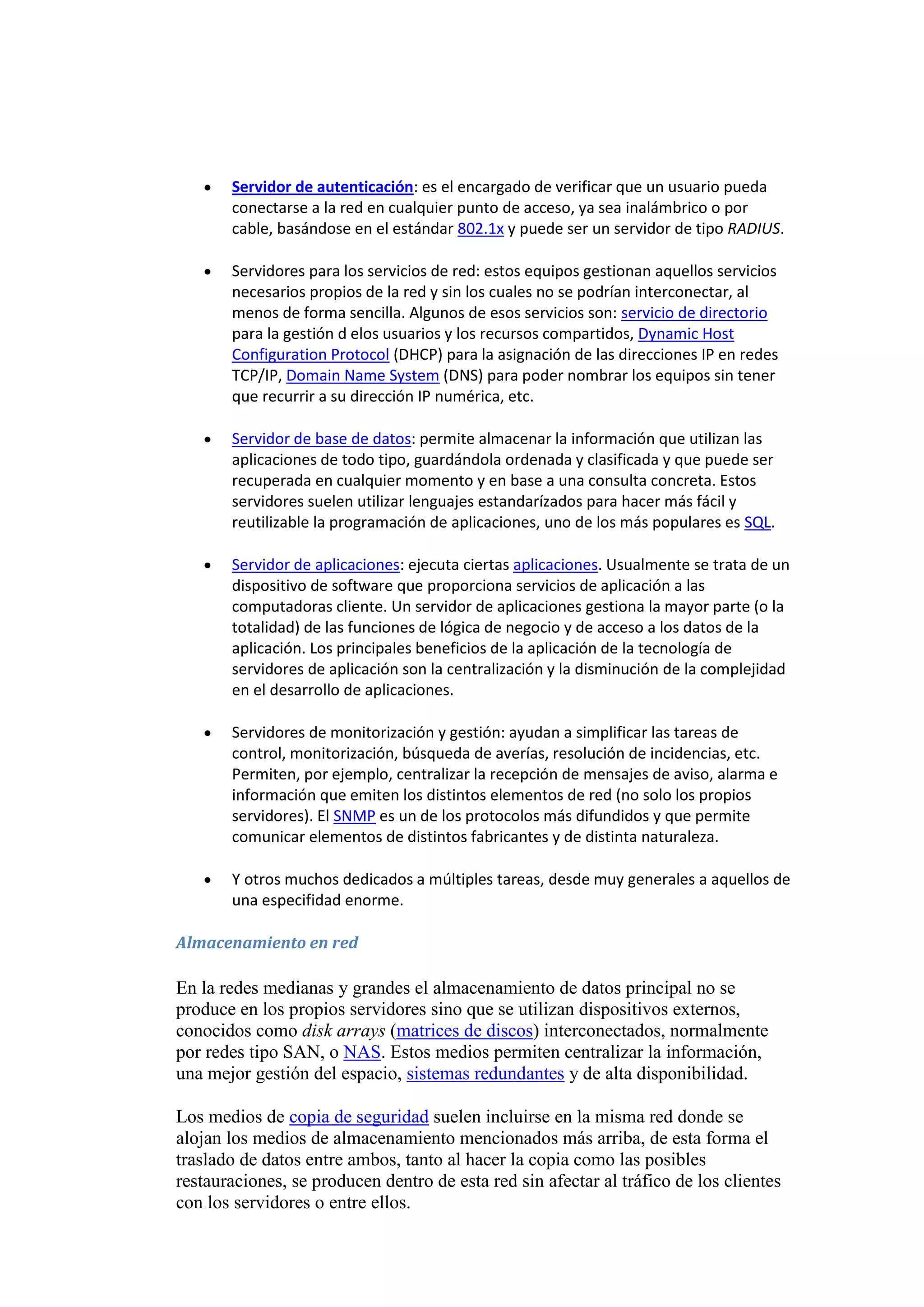 Servidor de autenticación: es el encargado de verificar que un usuario pueda
       conectarse a la red en cualquier punto de acceso, ya sea inalámbrico o por
       cable, basándose en el estándar 802.1x y puede ser un servidor de tipo RADIUS.

       Servidores para los servicios de red: estos equipos gestionan aquellos servicios
       necesarios propios de la red y sin los cuales no se podrían interconectar, al
       menos de forma sencilla. Algunos de esos servicios son: servicio de directorio
       para la gestión d elos usuarios y los recursos compartidos, Dynamic Host
       Configuration Protocol (DHCP) para la asignación de las direcciones IP en redes
       TCP/IP, Domain Name System (DNS) para poder nombrar los equipos sin tener
       que recurrir a su dirección IP numérica, etc.

       Servidor de base de datos: permite almacenar la información que utilizan las
       aplicaciones de todo tipo, guardándola ordenada y clasificada y que puede ser
       recuperada en cualquier momento y en base a una consulta concreta. Estos
       servidores suelen utilizar lenguajes estandarízados para hacer más fácil y
       reutilizable la programación de aplicaciones, uno de los más populares es SQL.

       Servidor de aplicaciones: ejecuta ciertas aplicaciones. Usualmente se trata de un
       dispositivo de software que proporciona servicios de aplicación a las
       computadoras cliente. Un servidor de aplicaciones gestiona la mayor parte (o la
       totalidad) de las funciones de lógica de negocio y de acceso a los datos de la
       aplicación. Los principales beneficios de la aplicación de la tecnología de
       servidores de aplicación son la centralización y la disminución de la complejidad
       en el desarrollo de aplicaciones.

       Servidores de monitorización y gestión: ayudan a simplificar las tareas de
       control, monitorización, búsqueda de averías, resolución de incidencias, etc.
       Permiten, por ejemplo, centralizar la recepción de mensajes de aviso, alarma e
       información que emiten los distintos elementos de red (no solo los propios
       servidores). El SNMP es un de los protocolos más difundidos y que permite
       comunicar elementos de distintos fabricantes y de distinta naturaleza.

       Y otros muchos dedicados a múltiples tareas, desde muy generales a aquellos de
       una especifidad enorme.

Almacenamiento en red

En la redes medianas y grandes el almacenamiento de datos principal no se
produce en los propios servidores sino que se utilizan dispositivos externos,
conocidos como disk arrays (matrices de discos) interconectados, normalmente
por redes tipo SAN, o NAS. Estos medios permiten centralizar la información,
una mejor gestión del espacio, sistemas redundantes y de alta disponibilidad.

Los medios de copia de seguridad suelen incluirse en la misma red donde se
alojan los medios de almacenamiento mencionados más arriba, de esta forma el
traslado de datos entre ambos, tanto al hacer la copia como las posibles
restauraciones, se producen dentro de esta red sin afectar al tráfico de los clientes
con los servidores o entre ellos.
 