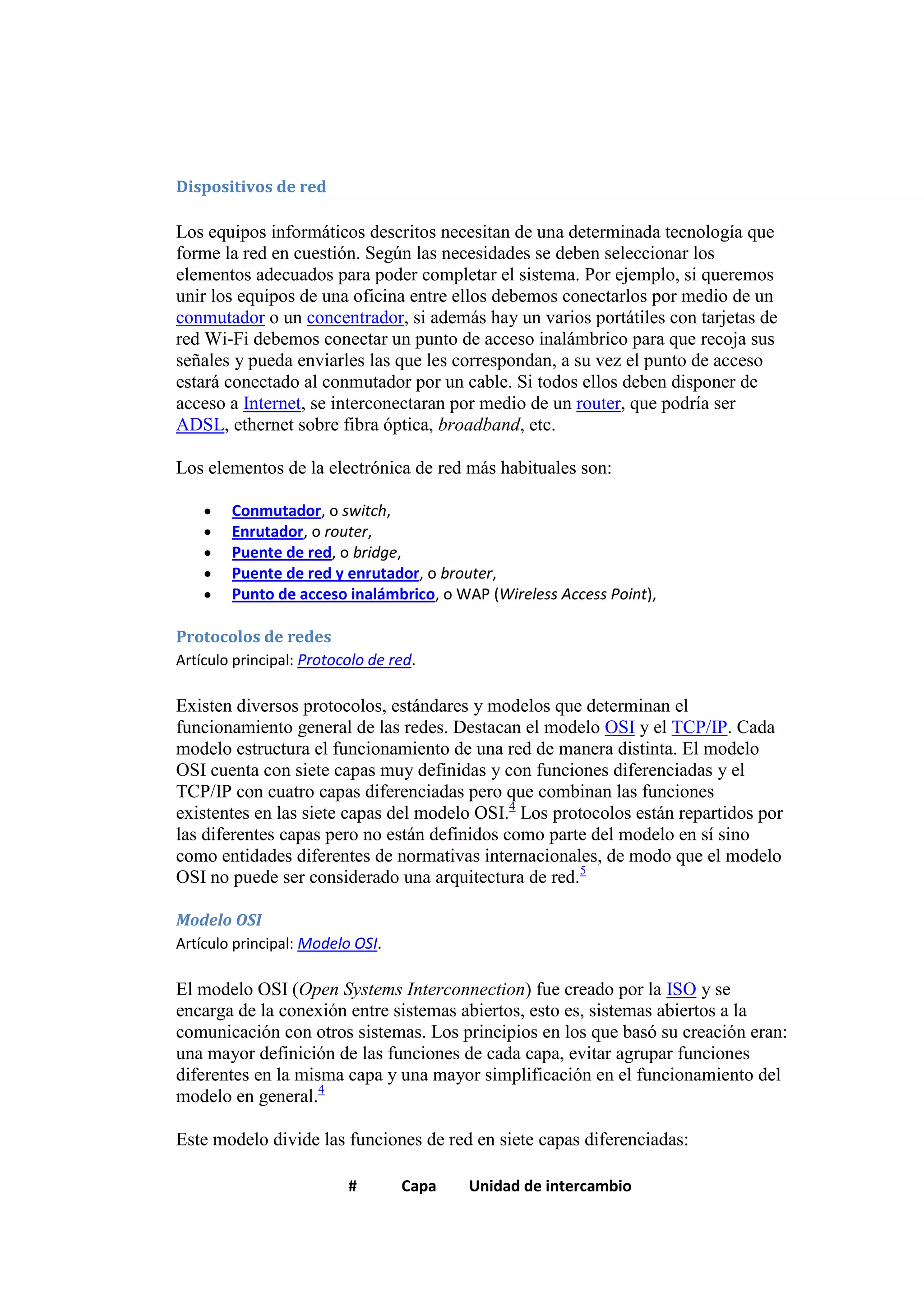 Dispositivos de red

Los equipos informáticos descritos necesitan de una determinada tecnología que
forme la red en cuestión. Según las necesidades se deben seleccionar los
elementos adecuados para poder completar el sistema. Por ejemplo, si queremos
unir los equipos de una oficina entre ellos debemos conectarlos por medio de un
conmutador o un concentrador, si además hay un varios portátiles con tarjetas de
red Wi-Fi debemos conectar un punto de acceso inalámbrico para que recoja sus
señales y pueda enviarles las que les correspondan, a su vez el punto de acceso
estará conectado al conmutador por un cable. Si todos ellos deben disponer de
acceso a Internet, se interconectaran por medio de un router, que podría ser
ADSL, ethernet sobre fibra óptica, broadband, etc.

Los elementos de la electrónica de red más habituales son:

        Conmutador, o switch,
        Enrutador, o router,
        Puente de red, o bridge,
        Puente de red y enrutador, o brouter,
        Punto de acceso inalámbrico, o WAP (Wireless Access Point),

Protocolos de redes
Artículo principal: Protocolo de red.

Existen diversos protocolos, estándares y modelos que determinan el
funcionamiento general de las redes. Destacan el modelo OSI y el TCP/IP. Cada
modelo estructura el funcionamiento de una red de manera distinta. El modelo
OSI cuenta con siete capas muy definidas y con funciones diferenciadas y el
TCP/IP con cuatro capas diferenciadas pero que combinan las funciones
existentes en las siete capas del modelo OSI.4 Los protocolos están repartidos por
las diferentes capas pero no están definidos como parte del modelo en sí sino
como entidades diferentes de normativas internacionales, de modo que el modelo
OSI no puede ser considerado una arquitectura de red.5

Modelo OSI
Artículo principal: Modelo OSI.

El modelo OSI (Open Systems Interconnection) fue creado por la ISO y se
encarga de la conexión entre sistemas abiertos, esto es, sistemas abiertos a la
comunicación con otros sistemas. Los principios en los que basó su creación eran:
una mayor definición de las funciones de cada capa, evitar agrupar funciones
diferentes en la misma capa y una mayor simplificación en el funcionamiento del
modelo en general.4

Este modelo divide las funciones de red en siete capas diferenciadas:

                          #       Capa   Unidad de intercambio
 