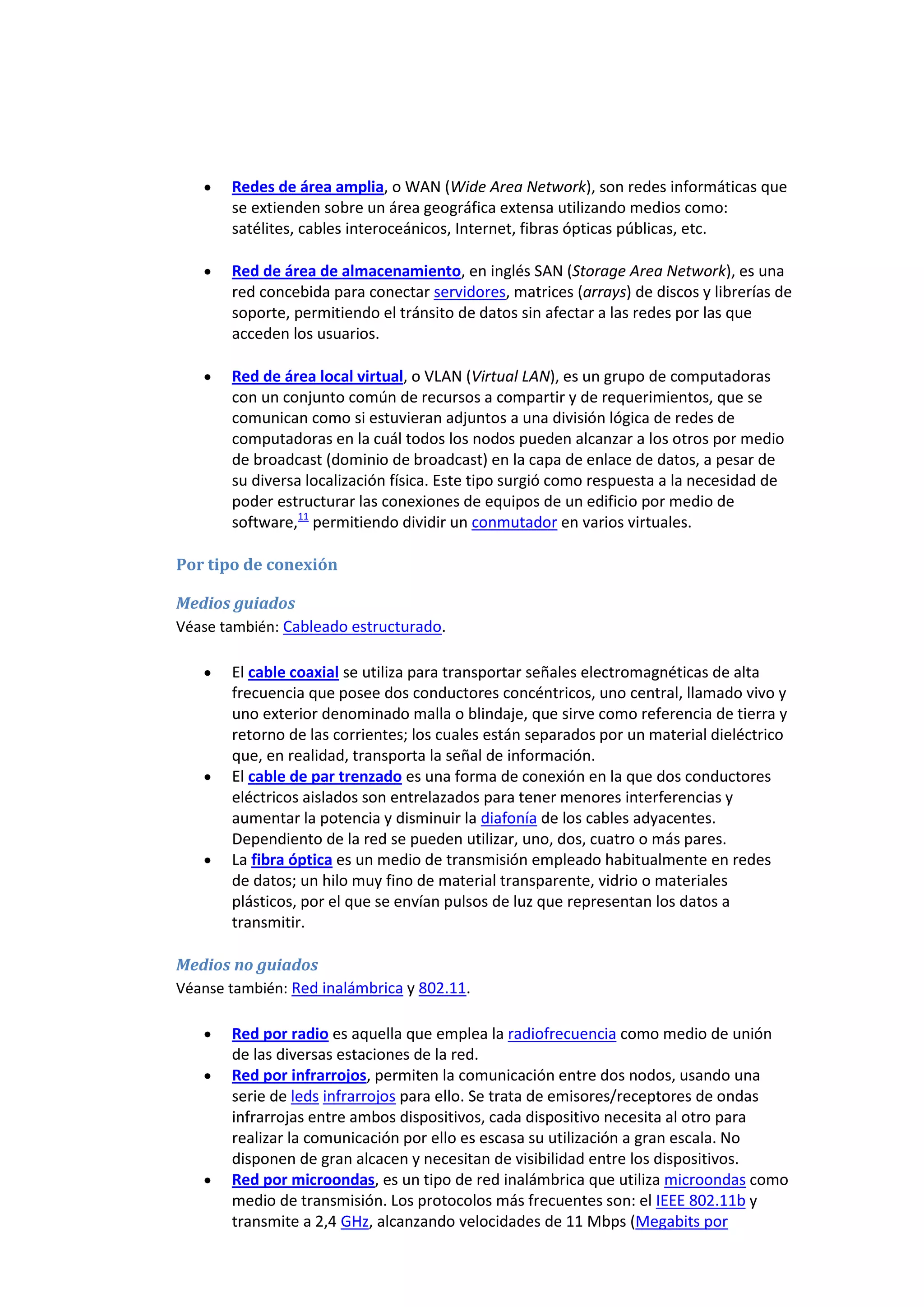 Redes de área amplia, o WAN (Wide Area Network), son redes informáticas que
       se extienden sobre un área geográfica extensa utilizando medios como:
       satélites, cables interoceánicos, Internet, fibras ópticas públicas, etc.

       Red de área de almacenamiento, en inglés SAN (Storage Area Network), es una
       red concebida para conectar servidores, matrices (arrays) de discos y librerías de
       soporte, permitiendo el tránsito de datos sin afectar a las redes por las que
       acceden los usuarios.

       Red de área local virtual, o VLAN (Virtual LAN), es un grupo de computadoras
       con un conjunto común de recursos a compartir y de requerimientos, que se
       comunican como si estuvieran adjuntos a una división lógica de redes de
       computadoras en la cuál todos los nodos pueden alcanzar a los otros por medio
       de broadcast (dominio de broadcast) en la capa de enlace de datos, a pesar de
       su diversa localización física. Este tipo surgió como respuesta a la necesidad de
       poder estructurar las conexiones de equipos de un edificio por medio de
       software,11 permitiendo dividir un conmutador en varios virtuales.

Por tipo de conexión

Medios guiados
Véase también: Cableado estructurado.

       El cable coaxial se utiliza para transportar señales electromagnéticas de alta
       frecuencia que posee dos conductores concéntricos, uno central, llamado vivo y
       uno exterior denominado malla o blindaje, que sirve como referencia de tierra y
       retorno de las corrientes; los cuales están separados por un material dieléctrico
       que, en realidad, transporta la señal de información.
       El cable de par trenzado es una forma de conexión en la que dos conductores
       eléctricos aislados son entrelazados para tener menores interferencias y
       aumentar la potencia y disminuir la diafonía de los cables adyacentes.
       Dependiento de la red se pueden utilizar, uno, dos, cuatro o más pares.
       La fibra óptica es un medio de transmisión empleado habitualmente en redes
       de datos; un hilo muy fino de material transparente, vidrio o materiales
       plásticos, por el que se envían pulsos de luz que representan los datos a
       transmitir.

Medios no guiados
Véanse también: Red inalámbrica y 802.11.

       Red por radio es aquella que emplea la radiofrecuencia como medio de unión
       de las diversas estaciones de la red.
       Red por infrarrojos, permiten la comunicación entre dos nodos, usando una
       serie de leds infrarrojos para ello. Se trata de emisores/receptores de ondas
       infrarrojas entre ambos dispositivos, cada dispositivo necesita al otro para
       realizar la comunicación por ello es escasa su utilización a gran escala. No
       disponen de gran alcacen y necesitan de visibilidad entre los dispositivos.
       Red por microondas, es un tipo de red inalámbrica que utiliza microondas como
       medio de transmisión. Los protocolos más frecuentes son: el IEEE 802.11b y
       transmite a 2,4 GHz, alcanzando velocidades de 11 Mbps (Megabits por
 