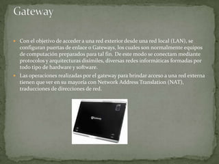  Con el objetivo de acceder a una red exterior desde una red local (LAN), se
  configuran puertas de enlace o Gateways, los cuales son normalmente equipos
  de computación preparados para tal fin. De este modo se conectam mediante
  protocolos y arquitecturas disímiles, diversas redes informáticas formadas por
  todo tipo de hardware y software.
 Las operaciones realizadas por el gateway para brindar acceso a una red externa
  tienen que ver en su mayoría con Network Address Translation (NAT),
  traducciones de direcciones de red.
 