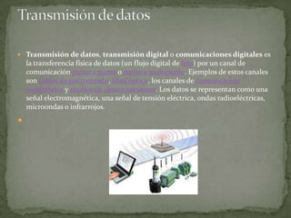  Transmisión de datos, transmisión digital o comunicaciones digitales es
    la transferencia física de datos (un flujo digital de bits) por un canal de
    comunicación punto a punto o punto a multipunto. Ejemplos de estos canales
    son cables de par trenzado, fibra óptica, los canales de comunicación
    inalámbrica y medios de almacenamiento. Los datos se representan como una
    señal electromagnética, una señal de tensión eléctrica, ondas radioeléctricas,
    microondas o infrarrojos.

 