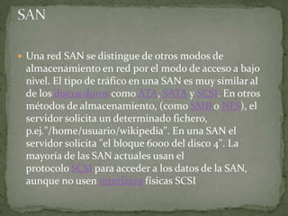  Una red SAN se distingue de otros modos de
 almacenamiento en red por el modo de acceso a bajo
 nivel. El tipo de tráfico en una SAN es muy similar al
 de los discos duros como ATA, SATA y SCSI. En otros
 métodos de almacenamiento, (como SMB o NFS), el
 servidor solicita un determinado fichero,
 p.ej."/home/usuario/wikipedia". En una SAN el
 servidor solicita "el bloque 6000 del disco 4". La
 mayoría de las SAN actuales usan el
 protocolo SCSI para acceder a los datos de la SAN,
 aunque no usen interfaces físicas SCSI
 