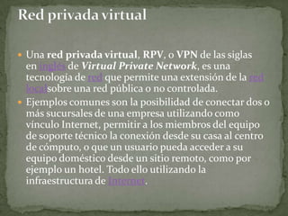  Una red privada virtual, RPV, o VPN de las siglas
  en inglés de Virtual Private Network, es una
  tecnología de red que permite una extensión de la red
  localsobre una red pública o no controlada.
 Ejemplos comunes son la posibilidad de conectar dos o
  más sucursales de una empresa utilizando como
  vínculo Internet, permitir a los miembros del equipo
  de soporte técnico la conexión desde su casa al centro
  de cómputo, o que un usuario pueda acceder a su
  equipo doméstico desde un sitio remoto, como por
  ejemplo un hotel. Todo ello utilizando la
  infraestructura de Internet.
 