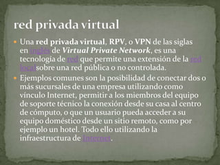  Una red privada virtual, RPV, o VPN de las siglas
  en inglés de Virtual Private Network, es una
  tecnología de red que permite una extensión de la red
  localsobre una red pública o no controlada.
 Ejemplos comunes son la posibilidad de conectar dos o
  más sucursales de una empresa utilizando como
  vínculo Internet, permitir a los miembros del equipo
  de soporte técnico la conexión desde su casa al centro
  de cómputo, o que un usuario pueda acceder a su
  equipo doméstico desde un sitio remoto, como por
  ejemplo un hotel. Todo ello utilizando la
  infraestructura de Internet.
 