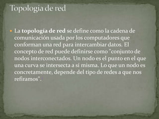  La topología de red se define como la cadena de
 comunicación usada por los computadores que
 conforman una red para intercambiar datos. El
 concepto de red puede definirse como "conjunto de
 nodos interconectados. Un nodo es el punto en el que
 una curva se intersecta a sí misma. Lo que un nodo es
 concretamente, depende del tipo de redes a que nos
 refiramos".1
 