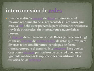  Cuando se diseña una red de datos se desea sacar el
  máximo rendimiento de sus capacidades. Para conseguir
  esto, la red debe estar preparada para efectuar conexiones a
  través de otras redes, sin importar qué características
  posean.
  El objetivo de la Interconexión de Redes (internetworking)
  es dar un servicio de comunicación de datos que involucre
  diversas redes con diferentes tecnologías de forma
  transparente para el usuario. Este concepto hace que las
  cuestiones técnicas particulares de cada red puedan ser
  ignoradas al diseñar las aplicaciones que utilizarán los
  usuarios de los servicios.
 