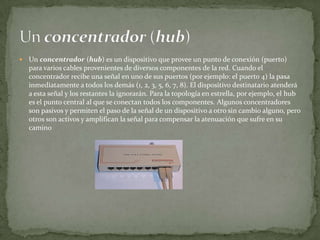    Un concentrador (hub) es un dispositivo que provee un punto de conexión (puerto)
    para varios cables provenientes de diversos componentes de la red. Cuando el
    concentrador recibe una señal en uno de sus puertos (por ejemplo: el puerto 4) la pasa
    inmediatamente a todos los demás (1, 2, 3, 5, 6, 7, 8). El dispositivo destinatario atenderá
    a esta señal y los restantes la ignorarán. Para la topología en estrella, por ejemplo, el hub
    es el punto central al que se conectan todos los componentes. Algunos concentradores
    son pasivos y permiten el paso de la señal de un dispositivo a otro sin cambio alguno, pero
    otros son activos y amplifican la señal para compensar la atenuación que sufre en su
    camino
 