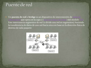 Un puente de red o bridge es un dispositivo de interconexión de redes de
  ordenadores que opera en la capa 2 (nivel de enlace de datos) del modelo OSI.
  Este interconecta segmentos de red (o divide una red en segmentos) haciendo
  la transferencia de datos de una red hacia otra con base en la dirección física de
  destino de cada paquete
 
