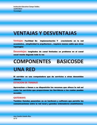 Institución Educativa Campo Valdes.
12/07/2013
Tecnología
Jose Camilo Cataño Rios
11*2
VENTAJAS Y DESVENTAJAS
Ventajas: Facilidad De implementación Y crecimiento en la red
económica , simplicidad la arquitectura , requiere menos cable que otras
topologías
Desventajas: longitudes de canal limitadas un problema en el canal
usual mente degrada toda la res
COMPONENTES BASICOSDE
UNA RED
El servidor es una computadora que da servicios a otras denomidas
clientes
ESTACION DE TRABAJO
Aprovechan o tienen a su disposición los recursos que ofrece la red así
como los servicios que proporcionan los Servidores a los cuales pueden
acceder.
GATEWAYS
Tambien llamdas pasarelas: es un hardware y software que permite las
comunicaciones entre la red local y grandes ordenadores (mainframes)
 