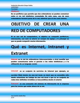 Institución Educativa Campo Valdes.
12/07/2013
Tecnología
Jose Camilo Cataño Rios
11*2
Módems:
Es un periférico que permite que dos ordenadores se puedan comunicar
entre sí vía red telefónica conmutada. En este caso, uno de esos
ordenadores formará parte de la red, mientras que el otro será remoto.
OBJETIVO DE CREAR UNA
RED DE COMPUTADORES
Si es una red de computadora, el objetivo es compartir periféricos,
información, con esto se ahorra en compra de equipo y lo principal es
que se puede compartir mucha información.
Qué es Internet, Intranet y
Extranet
Internet es la red de ordenadores interconectados a nivel mundial que
pueden comunicarse entre sí gracias a las redes telefónicas y a la
utilización de un lenguaje común
intranet es un conjunto de servicios de Internet (por ejemplo, un
servidor Web) dentro de una red local, es decir que es accesible sólo
desde estaciones de trabajo de una red local o que es un conjunto de
redes bien definidas invisibles (o inaccesibles) desde el exterior
Extranet es una extensión del sistema de información de la empresa
para los socios que están afuera de la red.
 