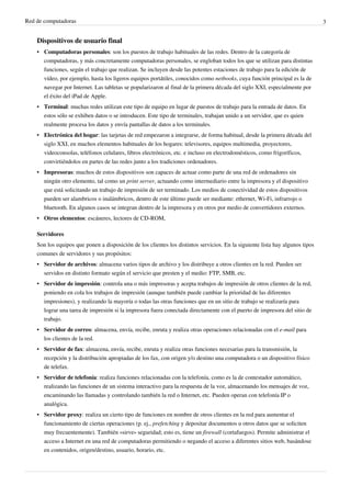 Red de computadoras 3
Dispositivos de usuario final
• Computadoras personales: son los puestos de trabajo habituales de las redes. Dentro de la categoría de
computadoras, y más concretamente computadoras personales, se engloban todos los que se utilizan para distintas
funciones, según el trabajo que realizan. Se incluyen desde las potentes estaciones de trabajo para la edición de
vídeo, por ejemplo, hasta los ligeros equipos portátiles, conocidos como netbooks, cuya función principal es la de
navegar por Internet. Las tabletas se popularizaron al final de la primera década del siglo XXI, especialmente por
el éxito del iPad de Apple.
• Terminal: muchas redes utilizan este tipo de equipo en lugar de puestos de trabajo para la entrada de datos. En
estos sólo se exhiben datos o se introducen. Este tipo de terminales, trabajan unido a un servidor, que es quien
realmente procesa los datos y envía pantallas de datos a los terminales.
• Electrónica del hogar: las tarjetas de red empezaron a integrarse, de forma habitual, desde la primera década del
siglo XXI, en muchos elementos habituales de los hogares: televisores, equipos multimedia, proyectores,
videoconsolas, teléfonos celulares, libros electrónicos, etc. e incluso en electrodomésticos, como frigoríficos,
convirtiéndolos en partes de las redes junto a los tradiciones ordenadores.
• Impresoras: muchos de estos dispositivos son capaces de actuar como parte de una red de ordenadores sin
ningún otro elemento, tal como un print server, actuando como intermediario entre la impresora y el dispositivo
que está solicitando un trabajo de impresión de ser terminado. Los medios de conectividad de estos dispositivos
pueden ser alambricos o inalámbricos, dentro de este último puede ser mediante: ethernet, Wi-Fi, infrarrojo o
bluetooth. En algunos casos se integran dentro de la impresora y en otros por medio de convertidores externos.
• Otros elementos: escáneres, lectores de CD-ROM,
Servidores
Son los equipos que ponen a disposición de los clientes los distintos servicios. En la siguiente lista hay algunos tipos
comunes de servidores y sus propósitos:
• Servidor de archivos: almacena varios tipos de archivo y los distribuye a otros clientes en la red. Pueden ser
servidos en distinto formato según el servicio que presten y el medio: FTP, SMB, etc.
• Servidor de impresión: controla una o más impresoras y acepta trabajos de impresión de otros clientes de la red,
poniendo en cola los trabajos de impresión (aunque también puede cambiar la prioridad de las diferentes
impresiones), y realizando la mayoría o todas las otras funciones que en un sitio de trabajo se realizaría para
lograr una tarea de impresión si la impresora fuera conectada directamente con el puerto de impresora del sitio de
trabajo.
• Servidor de correo: almacena, envía, recibe, enruta y realiza otras operaciones relacionadas con el e-mail para
los clientes de la red.
• Servidor de fax: almacena, envía, recibe, enruta y realiza otras funciones necesarias para la transmisión, la
recepción y la distribución apropiadas de los fax, con origen y/o destino una computadora o un dispositivo físico
de telefax.
• Servidor de telefonía: realiza funciones relacionadas con la telefonía, como es la de contestador automático,
realizando las funciones de un sistema interactivo para la respuesta de la voz, almacenando los mensajes de voz,
encaminando las llamadas y controlando también la red o Internet, etc. Pueden operan con telefonía IP o
analógica.
• Servidor proxy: realiza un cierto tipo de funciones en nombre de otros clientes en la red para aumentar el
funcionamiento de ciertas operaciones (p. ej., prefetching y depositar documentos u otros datos que se soliciten
muy frecuentemente). También «sirve» seguridad; esto es, tiene un firewall (cortafuegos). Permite administrar el
acceso a Internet en una red de computadoras permitiendo o negando el acceso a diferentes sitios web, basándose
en contenidos, origen/destino, usuario, horario, etc.
 
