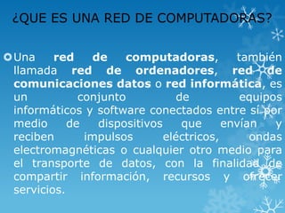 ¿QUE ES UNA RED DE COMPUTADORAS?
Una
red
de
computadoras,
también
llamada red de ordenadores, red de
comunicaciones datos o red informática, es
un
conjunto
de
equipos
informáticos y software conectados entre sí por
medio
de
dispositivos
que
envían
y
reciben
impulsos
eléctricos,
ondas
electromagnéticas o cualquier otro medio para
el transporte de datos, con la finalidad de
compartir información, recursos y ofrecer
servicios.

 