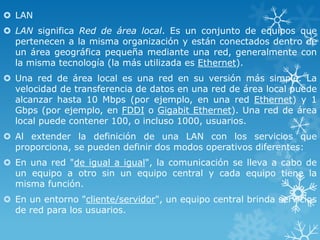  LAN
 LAN significa Red de área local. Es un conjunto de equipos que
pertenecen a la misma organización y están conectados dentro de
un área geográfica pequeña mediante una red, generalmente con
la misma tecnología (la más utilizada es Ethernet).
 Una red de área local es una red en su versión más simple. La
velocidad de transferencia de datos en una red de área local puede
alcanzar hasta 10 Mbps (por ejemplo, en una red Ethernet) y 1
Gbps (por ejemplo, en FDDI o Gigabit Ethernet). Una red de área
local puede contener 100, o incluso 1000, usuarios.
 Al extender la definición de una LAN con los servicios que
proporciona, se pueden definir dos modos operativos diferentes:

 En una red "de igual a igual", la comunicación se lleva a cabo de
un equipo a otro sin un equipo central y cada equipo tiene la
misma función.
 En un entorno "cliente/servidor", un equipo central brinda servicios
de red para los usuarios.

 