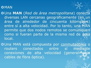 MAN
Una MAN (Red de área metropolitana) conecta
diversas LAN cercanas geográficamente (en un
área de alrededor de cincuenta kilómetros)
entre sí a alta velocidad. Por lo tanto, una MAN
permite que dos nodos remotos se comuniquen
como si fueran parte de la misma red de área
local.
Una MAN está compuesta por conmutadores o
routers
conectados
entre
sí
mediante
conexiones de alta velocidad (generalmente
cables de fibra óptica).

 