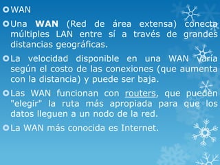 WAN

Una WAN (Red de área extensa) conecta
múltiples LAN entre sí a través de grandes
distancias geográficas.
La velocidad disponible en una WAN varía
según el costo de las conexiones (que aumenta
con la distancia) y puede ser baja.
Las WAN funcionan con routers, que pueden
"elegir" la ruta más apropiada para que los
datos lleguen a un nodo de la red.
La WAN más conocida es Internet.

 