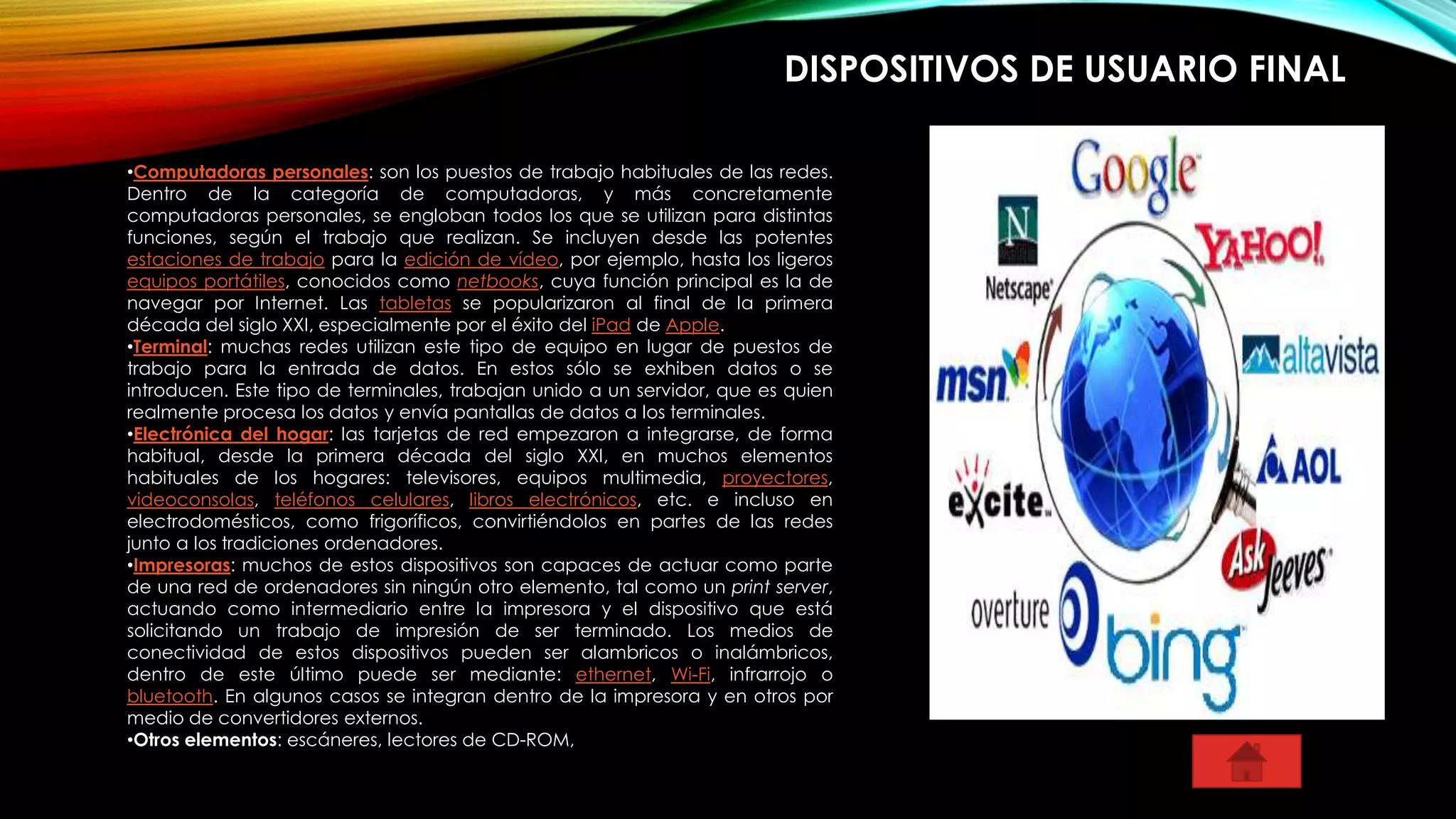 DISPOSITIVOS DE USUARIO FINAL
•Computadoras personales: son los puestos de trabajo habituales de las redes.
Dentro de la categoría de computadoras, y más concretamente
computadoras personales, se engloban todos los que se utilizan para distintas
funciones, según el trabajo que realizan. Se incluyen desde las potentes
estaciones de trabajo para la edición de vídeo, por ejemplo, hasta los ligeros
equipos portátiles, conocidos como netbooks, cuya función principal es la de
navegar por Internet. Las tabletas se popularizaron al final de la primera
década del siglo XXI, especialmente por el éxito del iPad de Apple.
•Terminal: muchas redes utilizan este tipo de equipo en lugar de puestos de
trabajo para la entrada de datos. En estos sólo se exhiben datos o se
introducen. Este tipo de terminales, trabajan unido a un servidor, que es quien
realmente procesa los datos y envía pantallas de datos a los terminales.
•Electrónica del hogar: las tarjetas de red empezaron a integrarse, de forma
habitual, desde la primera década del siglo XXI, en muchos elementos
habituales de los hogares: televisores, equipos multimedia, proyectores,
videoconsolas, teléfonos celulares, libros electrónicos, etc. e incluso en
electrodomésticos, como frigoríficos, convirtiéndolos en partes de las redes
junto a los tradiciones ordenadores.
•Impresoras: muchos de estos dispositivos son capaces de actuar como parte
de una red de ordenadores sin ningún otro elemento, tal como un print server,
actuando como intermediario entre la impresora y el dispositivo que está
solicitando un trabajo de impresión de ser terminado. Los medios de
conectividad de estos dispositivos pueden ser alambricos o inalámbricos,
dentro de este último puede ser mediante: ethernet, Wi-Fi, infrarrojo o
bluetooth. En algunos casos se integran dentro de la impresora y en otros por
medio de convertidores externos.
•Otros elementos: escáneres, lectores de CD-ROM,
 