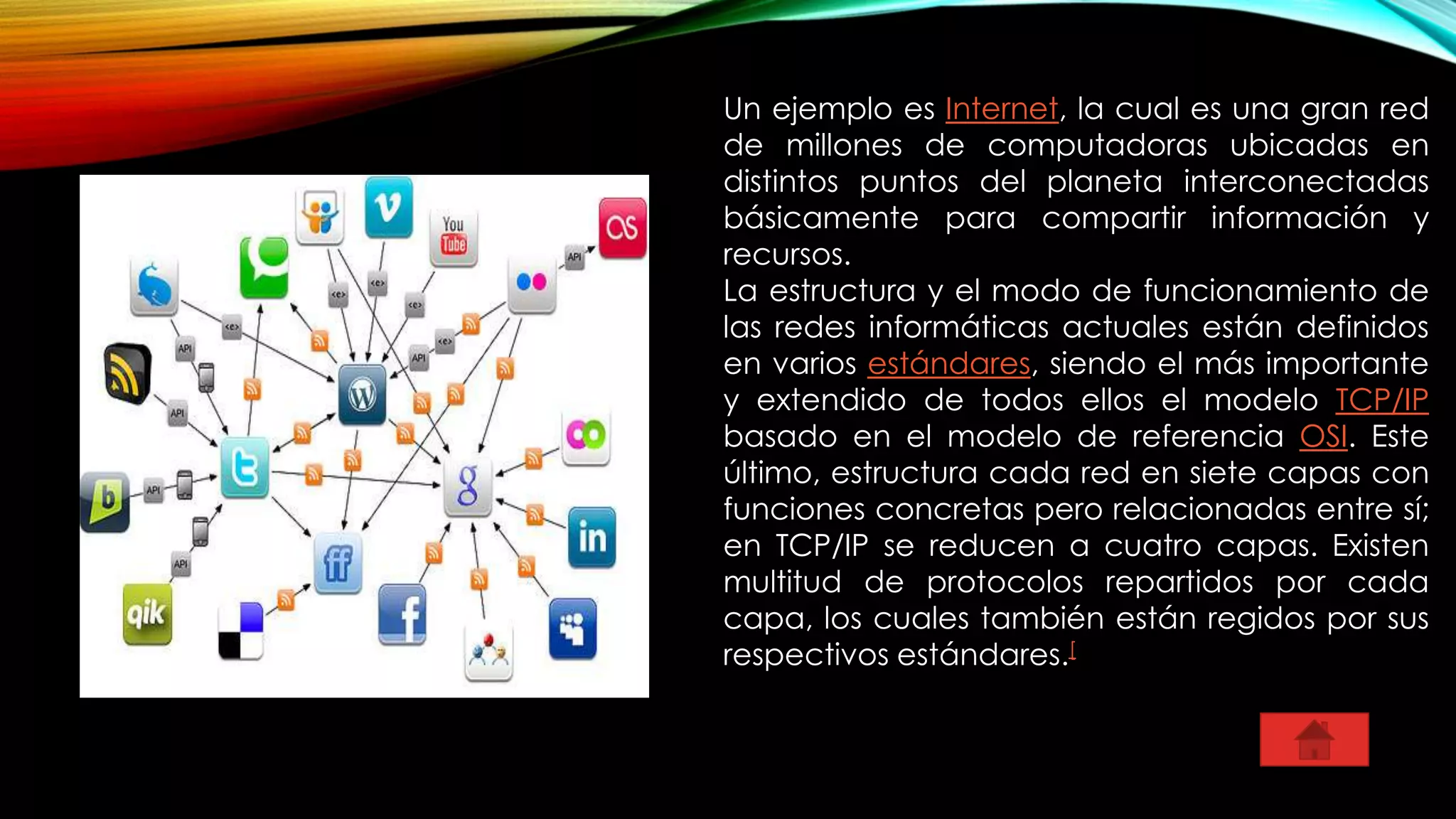 Un ejemplo es Internet, la cual es una gran red
de millones de computadoras ubicadas en
distintos puntos del planeta interconectadas
básicamente para compartir información y
recursos.
La estructura y el modo de funcionamiento de
las redes informáticas actuales están definidos
en varios estándares, siendo el más importante
y extendido de todos ellos el modelo TCP/IP
basado en el modelo de referencia OSI. Este
último, estructura cada red en siete capas con
funciones concretas pero relacionadas entre sí;
en TCP/IP se reducen a cuatro capas. Existen
multitud de protocolos repartidos por cada
capa, los cuales también están regidos por sus
respectivos estándares.[
 