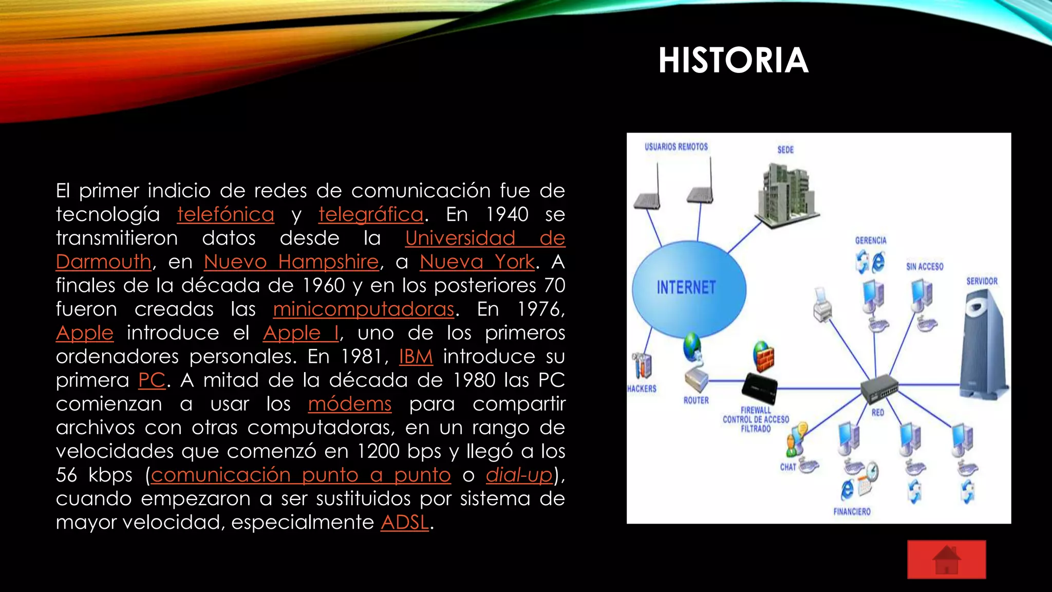 HISTORIA
El primer indicio de redes de comunicación fue de
tecnología telefónica y telegráfica. En 1940 se
transmitieron datos desde la Universidad de
Darmouth, en Nuevo Hampshire, a Nueva York. A
finales de la década de 1960 y en los posteriores 70
fueron creadas las minicomputadoras. En 1976,
Apple introduce el Apple I, uno de los primeros
ordenadores personales. En 1981, IBM introduce su
primera PC. A mitad de la década de 1980 las PC
comienzan a usar los módems para compartir
archivos con otras computadoras, en un rango de
velocidades que comenzó en 1200 bps y llegó a los
56 kbps (comunicación punto a punto o dial-up),
cuando empezaron a ser sustituidos por sistema de
mayor velocidad, especialmente ADSL.
 