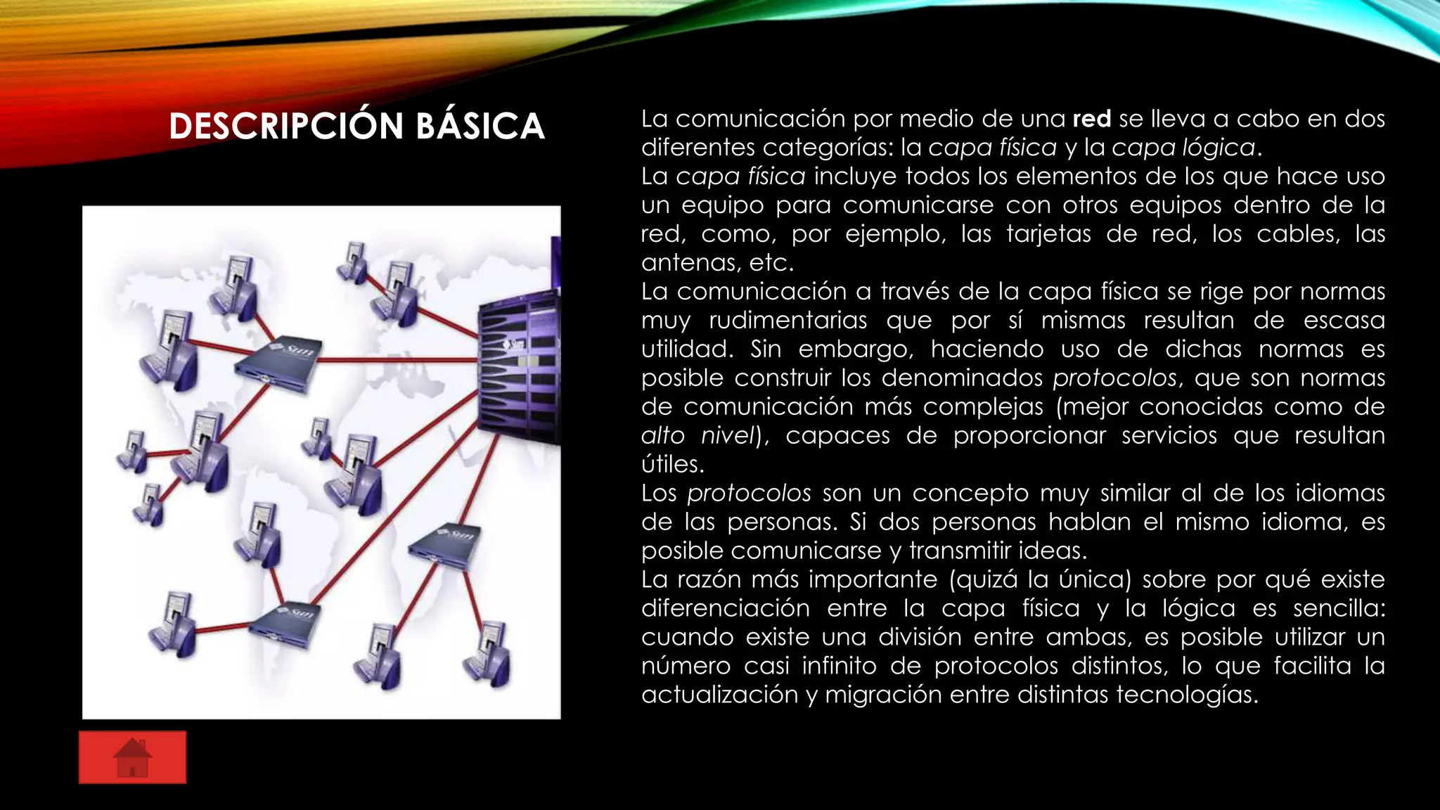 DESCRIPCIÓN BÁSICA La comunicación por medio de una red se lleva a cabo en dos
diferentes categorías: la capa física y la capa lógica.
La capa física incluye todos los elementos de los que hace uso
un equipo para comunicarse con otros equipos dentro de la
red, como, por ejemplo, las tarjetas de red, los cables, las
antenas, etc.
La comunicación a través de la capa física se rige por normas
muy rudimentarias que por sí mismas resultan de escasa
utilidad. Sin embargo, haciendo uso de dichas normas es
posible construir los denominados protocolos, que son normas
de comunicación más complejas (mejor conocidas como de
alto nivel), capaces de proporcionar servicios que resultan
útiles.
Los protocolos son un concepto muy similar al de los idiomas
de las personas. Si dos personas hablan el mismo idioma, es
posible comunicarse y transmitir ideas.
La razón más importante (quizá la única) sobre por qué existe
diferenciación entre la capa física y la lógica es sencilla:
cuando existe una división entre ambas, es posible utilizar un
número casi infinito de protocolos distintos, lo que facilita la
actualización y migración entre distintas tecnologías.
 